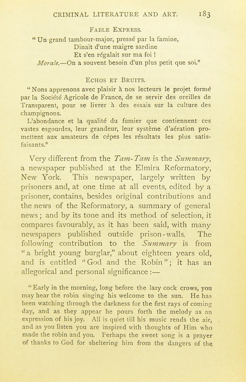 Fable Express.  Un grand tambour-major, pressd par la famine, Dinait d'une maigre sardine Et s'en rdgalait sur ma foi 1 Morale.—On a souvent besoin d'un plus petit que soi, EcHos ET Bruits.  Nons apprenons avec plaisir k nos lecteurs le projet formd par la Societe Agricole de France, de se servir des oreilles de Transparent, pour se livrer k des essais sur la culture des champignons. L'abondance et la quality du fumier que contiennent ces vastes esgourdes, leur grandeur, leur syst^me d'aeration pro- mettent aux amateurs de cepes les rdsultats les plus satis- faisants. Very different from the Tam-Tam is the Summary, a newspaper published at the Elmira Reformatory, New York. This newspaper, largely written by prisoners and, at one time at all events, edited by a prisoner, contains, besides original contributions and the news of the Reformatory, a summary of general news; and by its tone and its method of selection, it compares favourably, as it has been said, with many newspapers published outside prison-walls. The following contribution to the Summary is from a bright young burglar, about eighteen years old, and is entitled  God and the Robin; it has an allegorical and personal significance :— Early in the morning, long before the lazy cock crows, you may hear the robin singing his welcome to the sun. He has been watching through the darkness for the first rays of coming day, and as they appear he pours forth the melody as an expression of his joy. All is quiet till his music rends the air, and as you listen you are inspired with thoughts of Him who made the robin and you. Perhaps the sweet song is a prayer of thanks to God for sheltering him from the dangers of thq