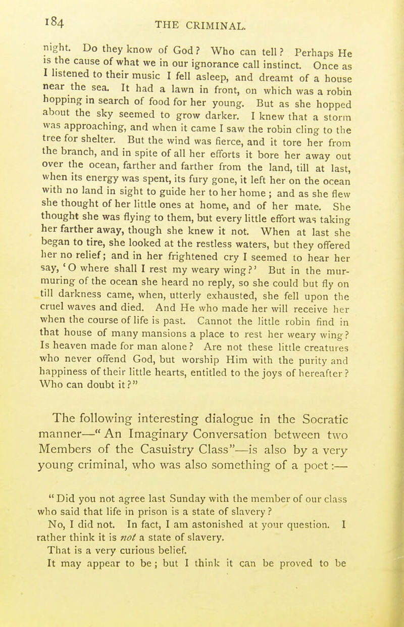 night. Do they know of God ? Who can tell ? Perhaps He IS the cause of what we in our ignorance call instinct. Once as I listened to their music I fell asleep, and dreamt of a house near the sea. It had a lawn in front, on which was a robin hopping in search of food for her young. But as she hopped about the sky seemed to grow darker. I knew that a storm was approaching, and when it came I saw the robin cling to the tree for shelter. But the wind was fierce, and it tore her from the branch, and in spite of all her efforts it bore her away out over the ocean, farther and farther from the land, till at last, when its energy was spent, its fury gone, it left her on the ocean with no land in sight to guide her to her home ; and as she flew she thought of her little ones at home, and of her mate. She thought she was flying to them, but every little effort was taking her farther away, though she knew it not. When at last she began to tire, she looked at the restless waters, but they offered her no relief; and in her frightened cry I seemed to hear her say, 'O where shall I rest my weary wing.?' But in the mur- muring of the ocean she heard no reply, so she could but fly on till darkness came, when, utterly exhausted, she fell upon the cruel waves and died. And He who made her will receive her when the course of life is past. Cannot the little robin find in that house of many mansions a place to rest her weary wing ? Is heaven made for man alone ? Are not these little creatures who never offend God, but worship Him with the purity and happiness of their little hearts, entitled to the joys of hereafter? Who can doubt it? The following interesting dialogue in the Socratic manner— An Imaginary Conversation between two Members of the Casuistry Class—is also by a very young criminal, who was also something of a poet:—  Did you not agree last Sunday with the member of our class who said that life in prison is a state of slavery ? No, I did not. In fact, I am astonished at your question. I rather think it is no^ a state of slavery. That is a very curious belief. It may appear to be; but I think it can be proved to be