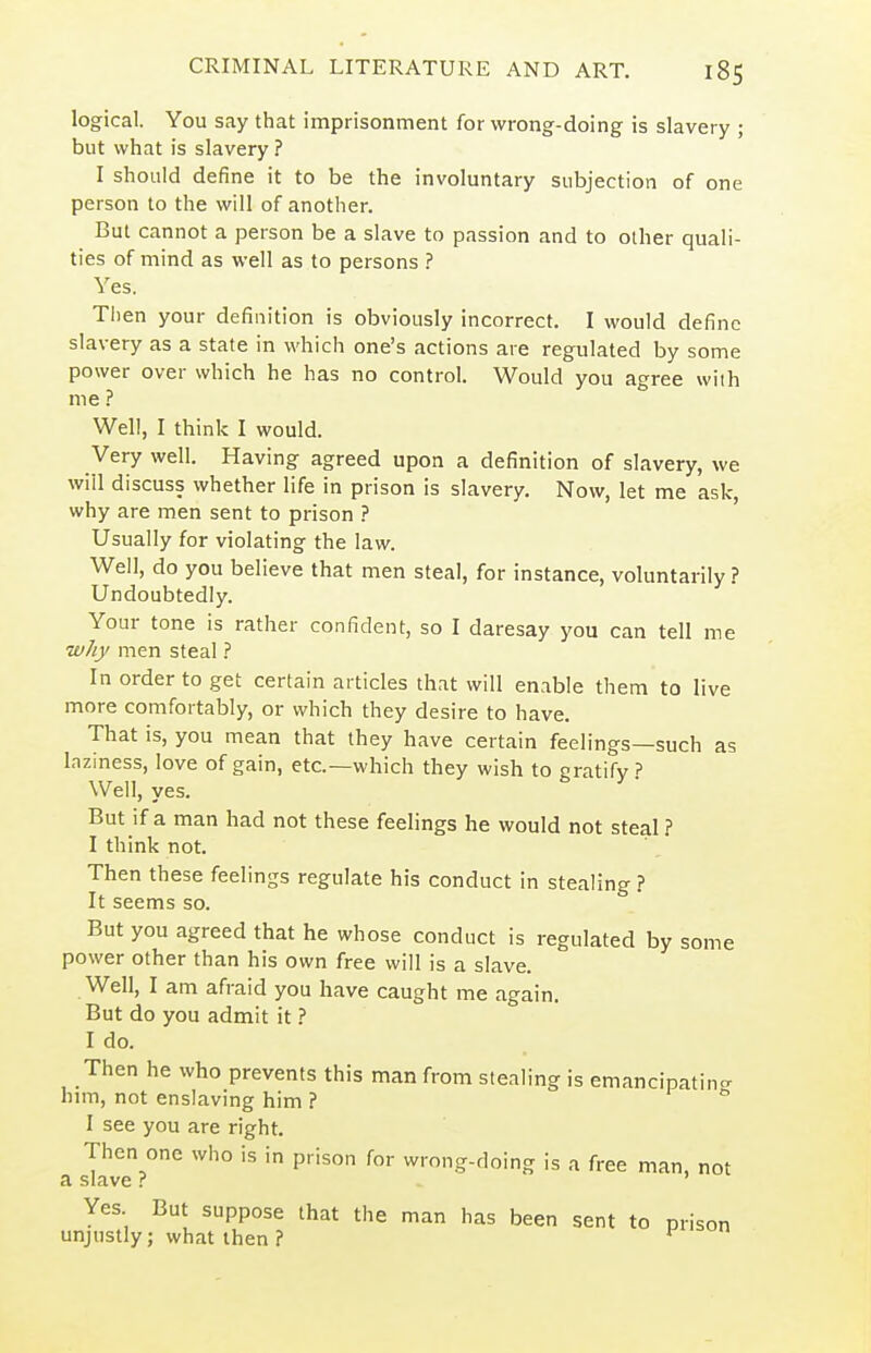 logical. You say that imprisonment for wrong-doing is slavery ; but what is slavery ? I should define it to be the involuntary subjection of one person to the will of another. But cannot a person be a slave to passion and to other quali- ties of mind as well as to persons ? Yes. Then your definition is obviously incorrect. I would define slavery as a state in which one's actions are regulated by some power over which he has no control. Would you agree with me ? Well, I think I would. Very well. Having agreed upon a definition of slavery, we will discuss whether life in prison is slavery. Now, let me ask, why are men sent to prison ? Usually for violating the law. Well, do you believe that men steal, for instance, voluntarily ? Undoubtedly. Your tone is rather confident, so I daresay you can tell me why men steal ? In order to get certain articles that will enable them to live more comfortably, or which they desire to have. That is, you mean that they have certain feelings—such as laziness, love of gain, etc.—which they wish to gratify .? Well, yes. But if a man had not these feelings he would not steal ? I think not. Then these feelings regulate his conduct in stealing ? It seems so. But you agreed that he whose conduct is regulated by some power other than his own free will is a slave. Well, I am afraid you have caught me again. But do you admit it I do. Then he who prevents this man from stealing is emancipating hnn, not enslaving him ? I see you are right. Then one who is in prison for wrong-doing is a free man, not a slave ? Yes But suppose that the man has been sent to prison unjustly; what then ? ^