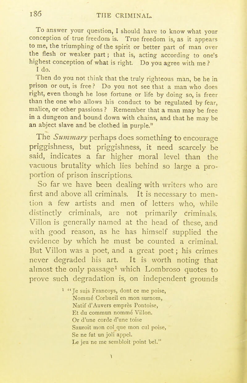 To answer your question, I should have to know what your conception of true freedom is. True freedom is, as it appears to me, the triumphing of the spirit or better part of man over the flesh or weaker part; that is, acting according to one's highest conception of what is right. Do you agree with me ? I do. Then do you not think that the truly righteous man, be he in prison or out, is free ? Do you not see that a man who does right, even though he lose fortune or life by doing so, is freer than the one who allows his conduct to be regulated by fear, malice, or other passions ? Remember that a man may be free in a dungeon and bound down with chains, and that he may be an abject slave and be clothed in purple. The Summary perhaps does something to encourage priggishness, but priggishness, it need scarcely be said, indicates a far higher moral level than the vacuous brutality which lies behind so large a pro- portion of prison inscriptions. So far we have been dealing with writers who are first and above all criminals. It is necessary to men- tion a few artists and men of letters who, while distinctly criminals, are not primarily criminals. Villon is generally named at the head of these, and with good reason, as he has himself supplied the evidence by which he must be counted a criminal. But Villon was a poet, and a great poet; his crimes never degraded his art. It is worth noting that almost the only passage^ which Lombroso quotes to prove such degradation is, on independent grounds 1  Je suis Francoys, dont ce me poise, Nomme Corbueil en mon surnom, Natif d'Auvers empres Pontoise, Et du commun nommd Villon. Or d'une corde d'une toise Sauroit mon col que mon cul poise, Se ne fut un joli appel. Le jeu ne me sembloit point bel. \