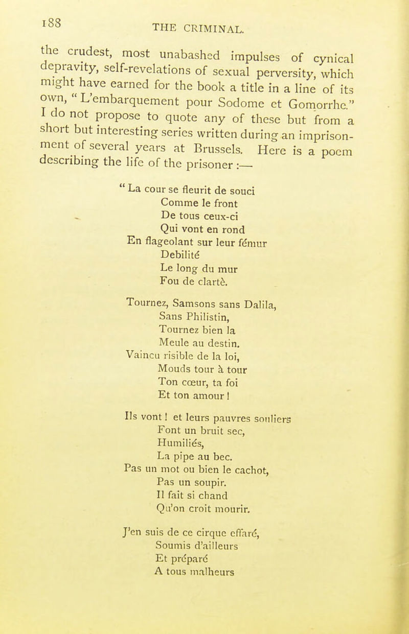 THE CRIMINAL. the crudest, most unabashed impulses of cynical depravity, self-revelations of sexual perversity, which might have earned for the book a title in a line of its own,  L'embarquement pour Sodome et Gomorrhe  I do not propose to quote any of these but from a short but mteresting series written during an imprison- ment of several years at Brussels. Here is a poem describing the life of the prisoner :—  La cour se fleurit de souci Comme le front De tous ceux-ci Qui vont en rond En flageolant sur leur femur Debilite Le long du mur Fou de clart^. Tournez, Samsons sans Dalila, Sans Philistin, Tournez bien la Meule au destin, Vaincu risible de la loi, Mouds tour k tour Ton coeur, ta foi Et ton amour! lis vont 1 et leurs pauvres sonliers Font un bruit sec, Humilies, La pipe au bee. Pas un mot ou bien le cachot, Pas un soupir. II fait si chand Qu'on croit mourir. J'en suis de ce cirque efiard, Soumis d'ailleurs Et prcpard A tous inalheurs