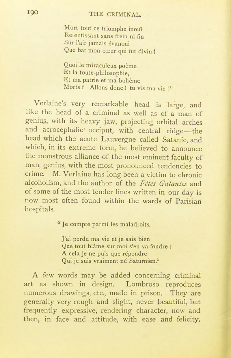 Mort tout ce triomphe inoui Retentissant sans frein ni fin Sur I'air jamais evanoui Que bat mon coeur qui fut divin 1 Quoi le miraculeux poeme Et la toute-philosophie, Et ma patrie et ma boh^me Morts ? Aliens done ! tu vis ma vie 1 Verlaine's very remarkable head is large, and like the head of a criminal as well as of a man of genius, with itb heavy jaw, projecting orbital arches and acrocephalic occiput, with central ridge—the head which the acute Lauvergne called Satanic, and which, in its extreme form, he believed to announce the monstrous alliance of the most eminent faculty of man, genius, with the most pronounced tendencies to crime. M. Verlaine has long been a victim to chronic alcoholism, and the author of the Fetes Galantes and of some of the most tender lines written in our day is now most often found within the wards of Parisian hospitals.  Je compte parmi les maladroits. J'ai perdu ma vie et je sais bien Que tout blame sur moi s'en va fondre : A cela je ne puis que repondre Qui je suis vraiment ne Saturnien. A few words may be added concerning criminal art as shown in design. Lombroso reproduces numerous drawings, etc., made in prison. They are generally very rough and slight, never beautiful, but frequently expressive, rendering character, now and then, in face and attitude, with ease and felicity.
