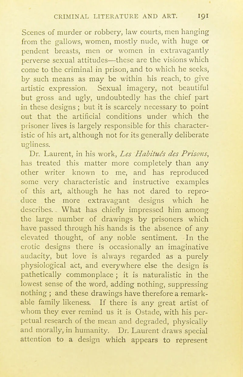Scenes of murder or robbery, law courts, men hanging from the gallows, women, mostly nude, with huge or pendent breasts, men or women in extravagantly perverse sexual attitudes—these are the visions which come to the criminal in prison, and to which he seeks, by such means as may be within his reach, to give artistic expression. Sexual imagery, not beautiful but gross and ugly, undoubtedly has the chief part in these designs ; but it is scarcely necessary to point out that the artificial conditions under which the prisoner lives is largely responsible for this character- istic of his art, although not for its generally deliberate ugliness. Dr. Laurent, in his work, Les Hahituh des Prisons, has treated this matter more completely than any other writer known to me, and has reproduced some very characteristic and instructive examples of this art, although he has not dared to repro- duce the more extravagant designs which he describes. - What has chiefly impressed him among the large number of drawings by prisoners which have passed through his hands is the absence of any elevated thought, of any noble sentiment. In the erotic designs there is occasionally an imaginative audacity, but love is always regarded as a purely physiological act, and everywhere else the design is pathetically commonplace ; it is naturalistic in the lowest sense of the word, adding nothing, suppressing nothing ; and these drawings have therefore a remark- able family likeness. If there is any great artist of whom they ever remind us it is Ostade, with his per- petual research of the mean and degraded, physically and morally, in humanity. Dr. Laurent draws special attention to a design which appears to represent
