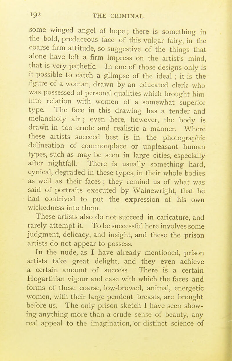 some winged angel of hope ; there is something in the bold, predaceous face of this vulgar fairy, in the coarse firm attitude, so suggestive of the things that alone have left a firm impress on the artist's mind, that is very pathetic. In one of those designs only is it possible to catch a glimpse of the ideal ; it is the figure of a woman, drawn by an educated clerk who was possessed of personal qualities which brought him into relation with women of a somewhat superior type. The face in this drawing has a tender and melancholy air ; even here, however, the body is drawn in too crude and realistic a manner. Where these artists succeed best is in the photographic delineation of commonplace or unpleasant human types, such as may be seen in large cities, especially after nightfall. There is usually something hard, cynical, degraded in these types, in their whole bodies as well as their faces ; they remind us of what was said of portraits executed by Wainewright, that he had contrived to put the expression of his own wickedness into them. These artists also do not succeed in caricature, and rarely attempt it. To be successful here involves some judgment, delicacy, and insight, and these the prison artists do not appear to possess. In the nude, as I have already mentioned, prison artists take great delight, and they even achieve a certain amount of success. There is a certain Hogarthian vigour and ease with which the faces and forms of these coarse, low-browed, animal, energetic women, with their large pendent breasts, are brought before us. The only prison sketch I have seen show- ing anything more than a crude sense of beauty, any real appeal to the imagination, or distinct science of