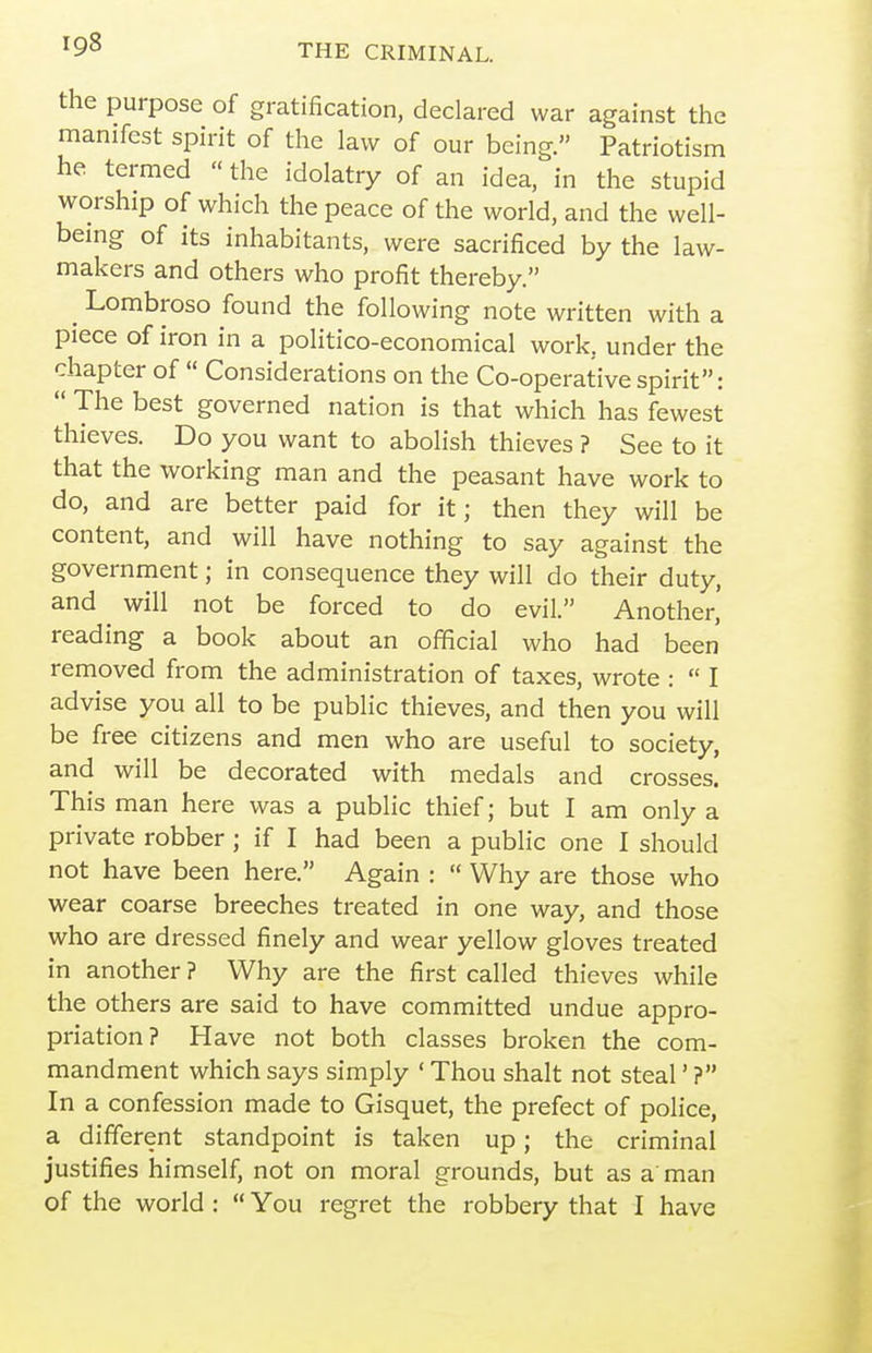 the purpose of gratification, declared war against the manifest spirit of the law of our being. Patriotism he termed  the idolatry of an idea, in the stupid worship of which the peace of the world, and the well- being of its inhabitants, were sacrificed by the law- makers and others who profit thereby. ^ Lombroso found the following note written with a piece of iron in a politico-economical work, under the chapter of  Considerations on the Co-operative spirit:  The best governed nation is that which has fewest thieves. Do you want to abolish thieves ? See to it that the working man and the peasant have work to do, and are better paid for it; then they will be content, and will have nothing to say against the government; in consequence they will do their duty, and will not be forced to do evil. Another, reading a book about an official who had been removed from the administration of taxes, wrote :  I advise you all to be public thieves, and then you will be free citizens and men who are useful to society, and will be decorated with medals and crosses. This man here was a public thief; but I am only a private robber; if I had been a public one I should not have been here. Again :  Why are those who wear coarse breeches treated in one way, and those who are dressed finely and wear yellow gloves treated in another ? Why are the first called thieves while the others are said to have committed undue appro- priation? Have not both classes broken the com- mandment which says simply ' Thou shalt not steal' ? In a confession made to Gisquet, the prefect of police, a different standpoint is taken up; the criminal justifies himself, not on moral grounds, but as a'man of the world :  You regret the robbery that I have