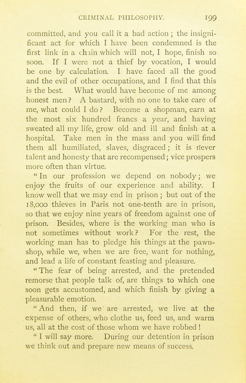 committed, and you call it a bad action ; the insigni- ficant act for which I have been condemned is the first link in a chain which will not, I hope, finish so soon. If I were not a thief by vocation, I would be one by calculation. I have faced all the good and the evil of other occupations, and I find that this is the best. What would have become of me among honest men ? A bastard, with no one to take care of me, what could I do ? Become a shopman, earn at the most six hundred francs a year, and having sweated all my life, grow old and ill and finish at a hospital. Take men in the mass and you will find them all humiliated, slaves, disgraced; it is never talent and honesty that are recompensed; vice prospers more often than virtue.  In our profession we depend on nobody; we enjoy the fruits of our experience and ability. I know well that we may end in prison ; but out of the 18,000 thieves in Paris not one-tenth are in prison, so that we enjoy nine years of freedom against one of prison. Besides, where is the working man who is not sometimes without work ? For the rest, the working man has to pledge his things at the pawn- shop, while we, when we are free, want for nothing, and lead a life of constant feasting and pleasure.  The fear of being arrested, and the pretended remorse that people talk of, are things to which one soon gets accustomed, and which finish by giving a pleasurable emotion.  And then, if we are arrested, we live at the expense of others, who clothe us, feed us, and warm us, all at the cost of those whom we have robbed 1  I will say more. During our detention in prison we think out and prepare new means of success.