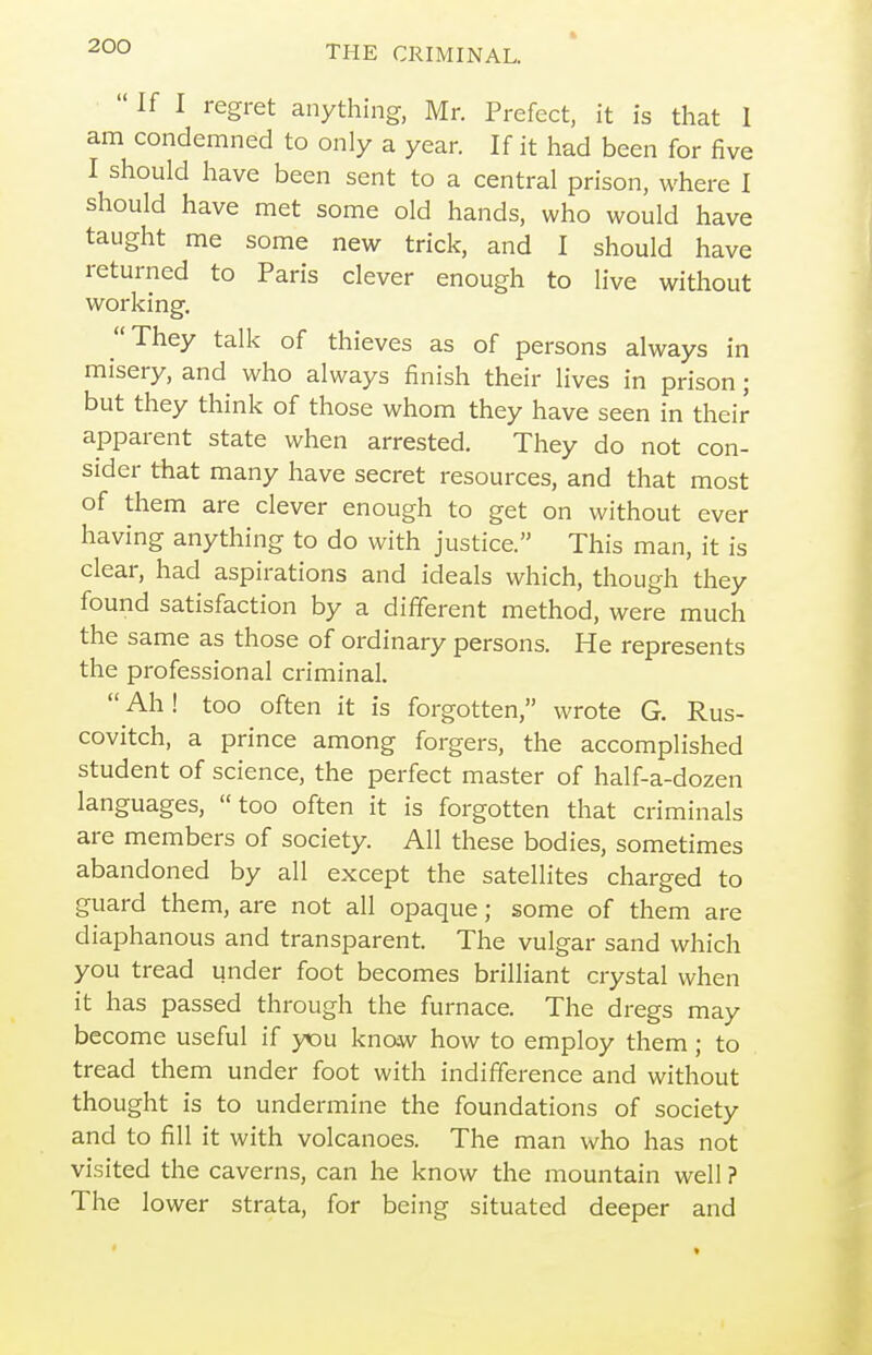  If I regret anything, Mr. Prefect, it is that I am condemned to only a year. If it had been for five I should have been sent to a central prison, where I should have met some old hands, who would have taught me some new trick, and I should have returned to Paris clever enough to live without working. They talk of thieves as of persons always in misery, and who always finish their lives in prison; but they think of those whom they have seen in their apparent state when arrested. They do not con- sider that many have secret resources, and that most of them are clever enough to get on without ever having anything to do with justice. This man, it is clear, had aspirations and ideals which, though they found satisfaction by a different method, were much the same as those of ordinary persons. He represents the professional criminal. Ah! too often it is forgotten, wrote G. Rus- covitch, a prince among forgers, the accomplished student of science, the perfect master of half-a-dozen languages, too often it is forgotten that criminals are members of society. All these bodies, sometimes abandoned by all except the satellites charged to guard them, are not all opaque; some of them are diaphanous and transparent. The vulgar sand which you tread under foot becomes brilliant crystal when it has passed through the furnace. The dregs may become useful if yiou knaw how to employ them; to tread them under foot with indifference and without thought is to undermine the foundations of society and to fill it with volcanoes. The man who has not visited the caverns, can he know the mountain well ? The lower strata, for being situated deeper and
