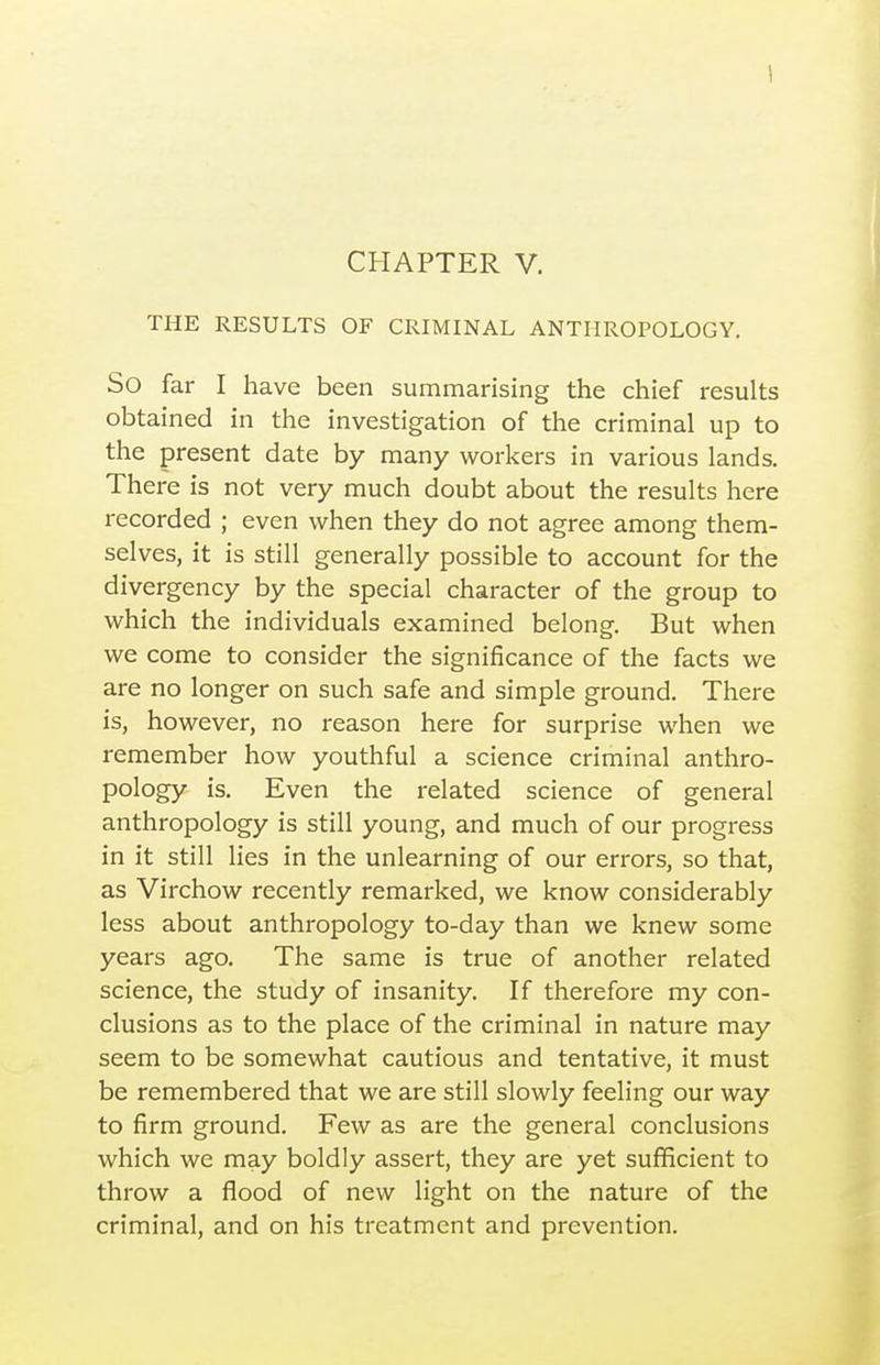 THE RESULTS OF CRIMINAL ANTHROPOLOGY. So far I have been summarising the chief results obtained in the investigation of the criminal up to the present date by many workers in various lands. There is not very much doubt about the results here recorded ; even when they do not agree among them- selves, it is still generally possible to account for the divergency by the special character of the group to which the individuals examined belong. But when we come to consider the significance of the facts we are no longer on such safe and simple ground. There is, however, no reason here for surprise when we remember how youthful a science criminal anthro- pology is. Even the related science of general anthropology is still young, and much of our progress in it still lies in the unlearning of our errors, so that, as Virchow recently remarked, we know considerably less about anthropology to-day than we knew some years ago. The same is true of another related science, the study of insanity. If therefore my con- clusions as to the place of the criminal in nature may seem to be somewhat cautious and tentative, it must be remembered that we are still slowly feeling our way to firm ground. Few as are the general conclusions which we may boldly assert, they are yet sufficient to throw a flood of new light on the nature of the criminal, and on his treatment and prevention.