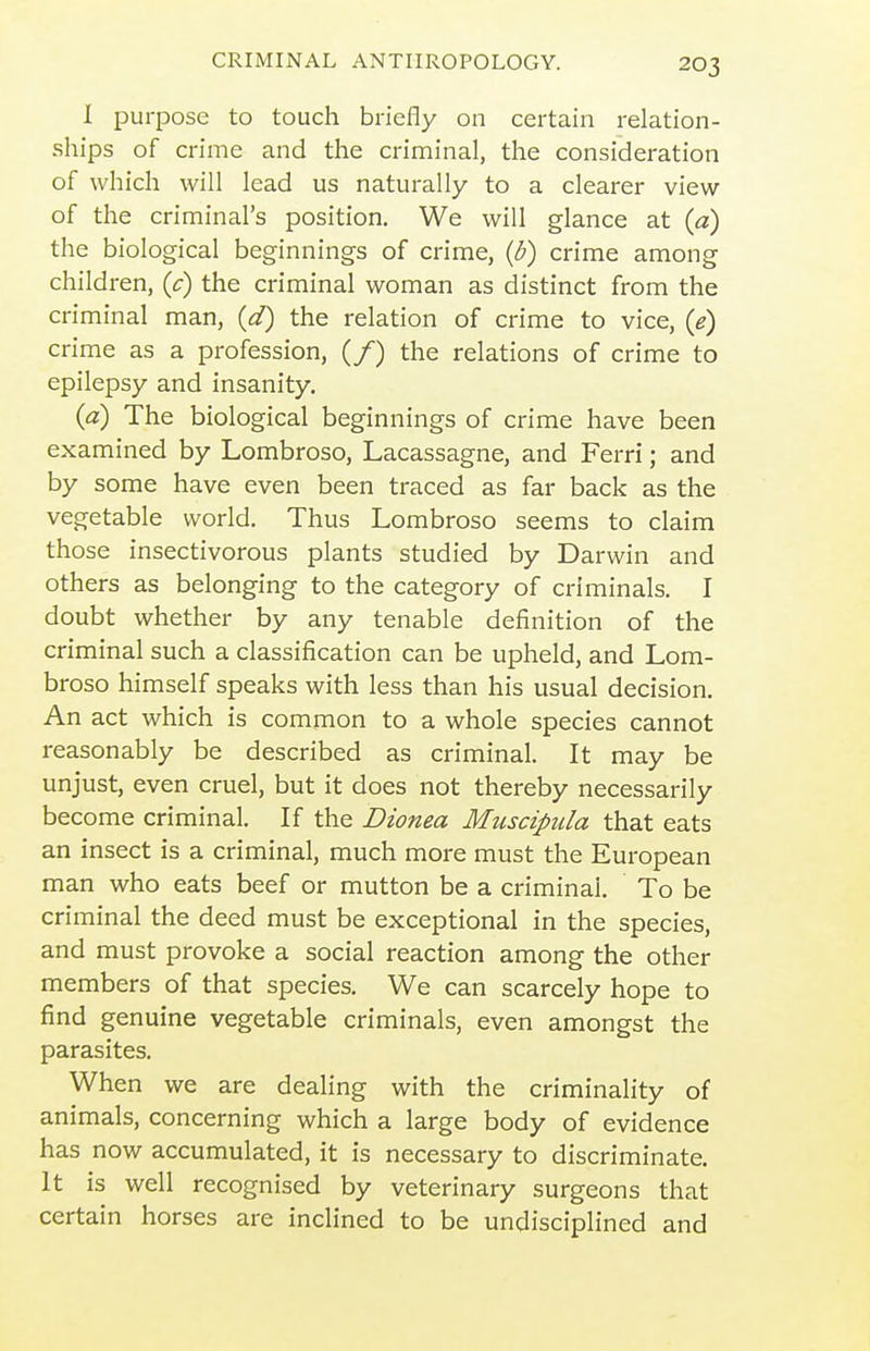 I purpose to touch briefly on certain relation- ships of crime and the criminal, the consideration of which will lead us naturally to a clearer view of the criminal's position. We will glance at {a) the biological beginnings of crime, {b) crime among children, (c) the criminal woman as distinct from the criminal man, {d) the relation of crime to vice, {e) crime as a profession, (/) the relations of crime to epilepsy and insanity. (a) The biological beginnings of crime have been examined by Lombroso, Lacassagne, and Ferri; and by some have even been traced as far back as the vegetable world. Thus Lombroso seems to claim those insectivorous plants studied by Darwin and others as belonging to the category of criminals. I doubt whether by any tenable definition of the criminal such a classification can be upheld, and Lom- broso himself speaks with less than his usual decision. An act which is common to a whole species cannot reasonably be described as criminal. It may be unjust, even cruel, but it does not thereby necessarily become criminal. If the Dionea Muscipula that eats an insect is a criminal, much more must the European man who eats beef or mutton be a criminal. To be criminal the deed must be exceptional in the species, and must provoke a social reaction among the other members of that species. We can scarcely hope to find genuine vegetable criminals, even amongst the parasites. When we are dealing with the criminality of animals, concerning which a large body of evidence has now accumulated, it is necessary to discriminate. It is well recognised by veterinary surgeons that certain horses are inclined to be undisciplined and