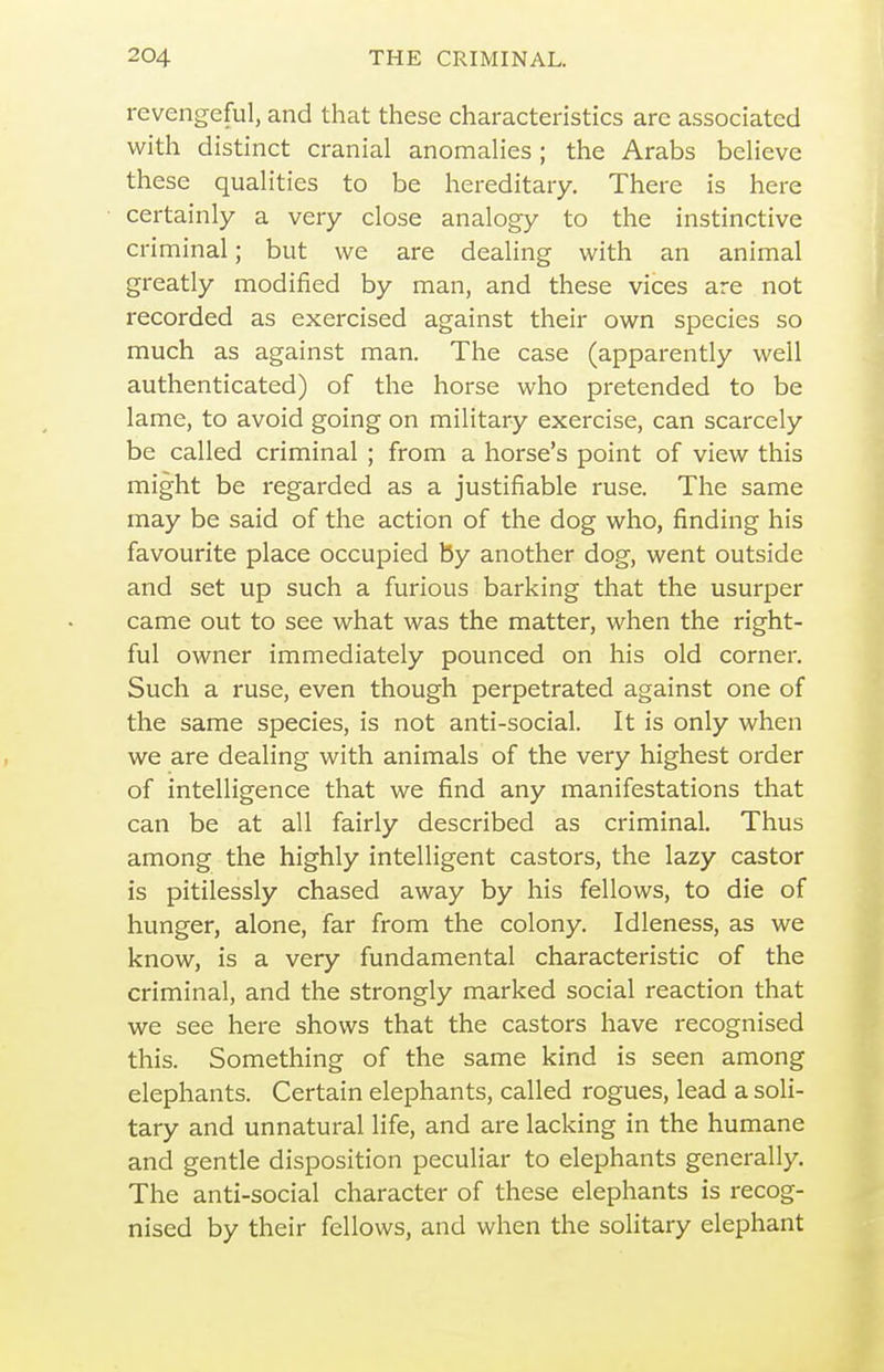 revengeful, and that these characteristics are associated with distinct cranial anomalies; the Arabs believe these qualities to be hereditary. There is here certainly a very close analogy to the instinctive criminal; but we are dealing with an animal greatly modified by man, and these vices are not recorded as exercised against their own species so much as against man. The case (apparently well authenticated) of the horse who pretended to be lame, to avoid going on military exercise, can scarcely be called criminal ; from a horse's point of view this might be regarded as a justifiable ruse. The same may be said of the action of the dog who, finding his favourite place occupied by another dog, went outside and set up such a furious barking that the usurper came out to see what was the matter, when the right- ful owner immediately pounced on his old corner. Such a ruse, even though perpetrated against one of the same species, is not anti-social. It is only when we are dealing with animals of the very highest order of intelligence that we find any manifestations that can be at all fairly described as criminal. Thus among the highly intelligent castors, the lazy castor is pitilessly chased away by his fellows, to die of hunger, alone, far from the colony. Idleness, as we know, is a very fundamental characteristic of the criminal, and the strongly marked social reaction that we see here shows that the castors have recognised this. Something of the same kind is seen among elephants. Certain elephants, called rogues, lead a soli- tary and unnatural life, and are lacking in the humane and gentle disposition peculiar to elephants generally. The anti-social character of these elephants is recog- nised by their fellows, and when the solitary elephant