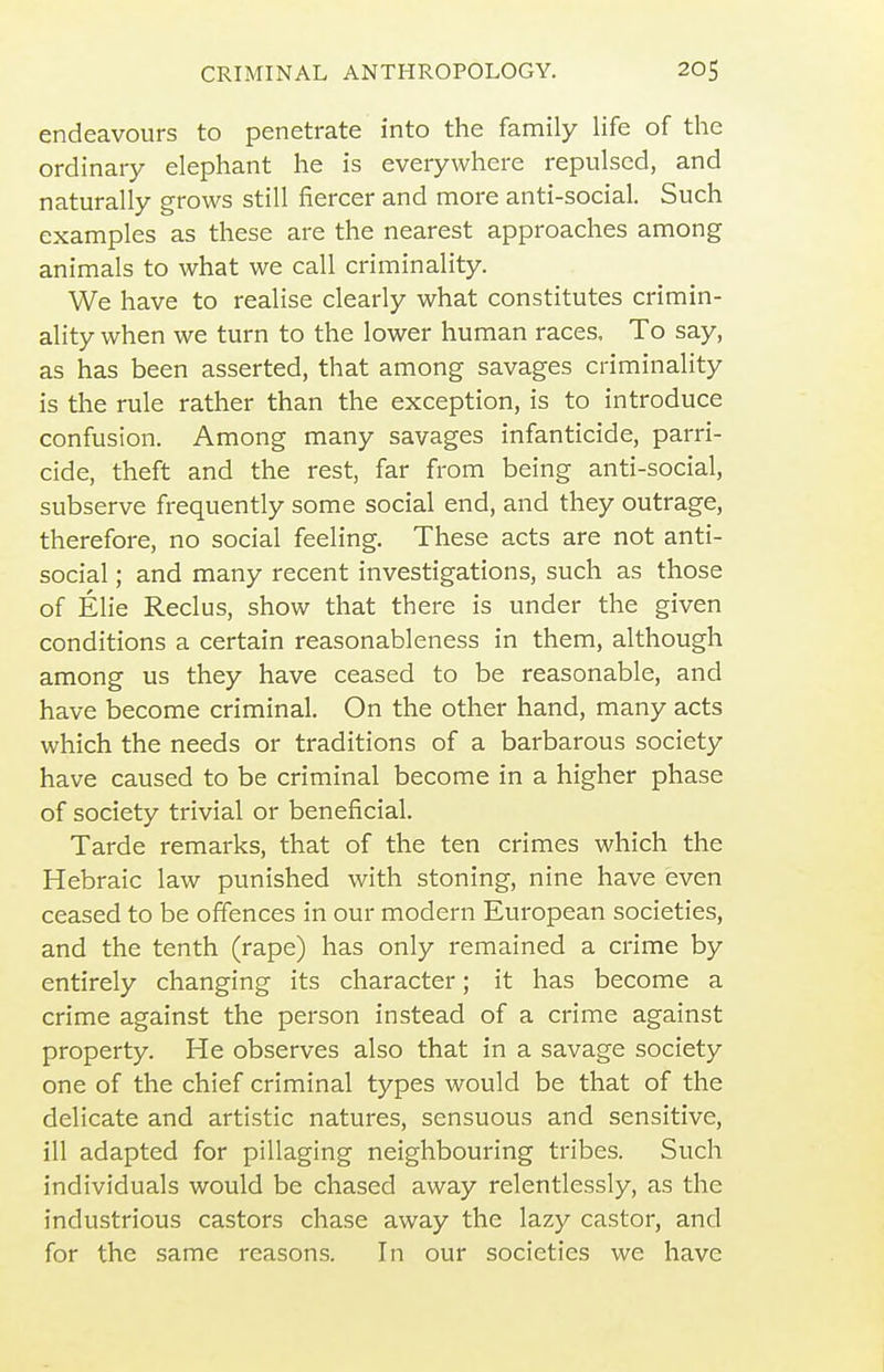 endeavours to penetrate into the family life of the ordinary elephant he is everywhere repulsed, and naturally grows still fiercer and more anti-social. Such examples as these are the nearest approaches among animals to what we call criminality. We have to realise clearly what constitutes crimin- ality when we turn to the lower human races. To say, as has been asserted, that among savages criminality is the rule rather than the exception, is to introduce confusion. Among many savages infanticide, parri- cide, theft and the rest, far from being anti-social, subserve frequently some social end, and they outrage, therefore, no social feeling. These acts are not anti- social ; and many recent investigations, such as those of Elie Reclus, show that there is under the given conditions a certain reasonableness in them, although among us they have ceased to be reasonable, and have become criminal. On the other hand, many acts which the needs or traditions of a barbarous society have caused to be criminal become in a higher phase of society trivial or beneficial. Tarde remarks, that of the ten crimes which the Hebraic law punished with stoning, nine have even ceased to be offences in our modern European societies, and the tenth (rape) has only remained a crime by entirely changing its character; it has become a crime against the person instead of a crime against property. He observes also that in a savage society one of the chief criminal types would be that of the delicate and artistic natures, sensuous and sensitive, ill adapted for pillaging neighbouring tribes. Such individuals would be chased away relentlessly, as the industrious castors chase away the lazy castor, and for the same reasons. In our societies we have