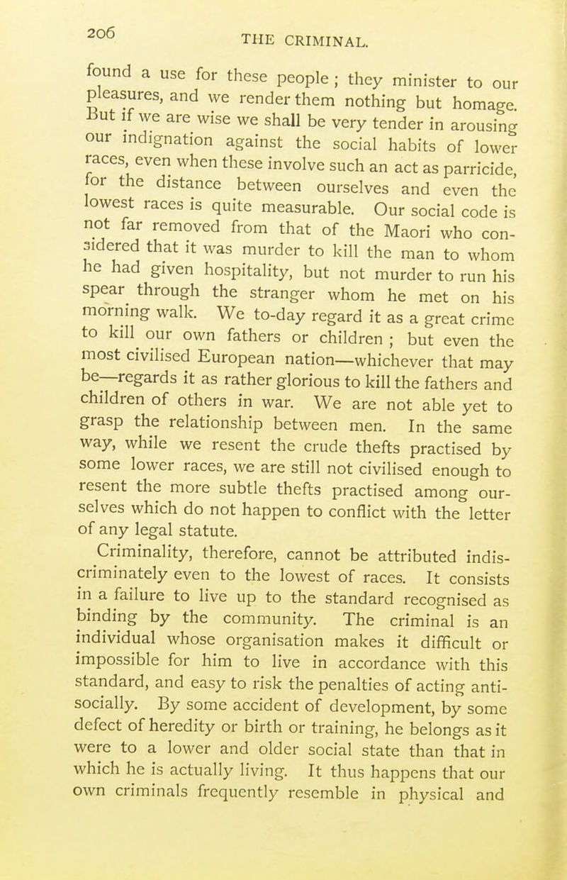 found a use for these people ; they minister to our pleasures, and we render them nothing but homage But If we are wise we shall be very tender in arousing our indignation against the social habits of lower races, even when these involve such an act as parricide, for the distance between ourselves and even the lowest races is quite measurable. Our social code is not far removed from that of the Maori who con- sidered that it was murder to kill the man to whom he had given hospitality, but not murder to run his spear through the stranger whom he met on his morning walk. We to-day regard it as a great crime to kill our own fathers or children ; but even the most civilised European nation—whichever that may be—regards it as rather glorious to kill the fathers and children of others in war. We are not able yet to grasp the relationship between men. In the same way, while we resent the crude thefts practised by some lower races, we are still not civilised enough to resent the more subtle thefts practised among our- selves which do not happen to conflict with the letter of any legal statute. Criminality, therefore, cannot be attributed indis- criminately even to the lowest of races. It consists in a failure to live up to the standard recognised as binding by the community. The criminal is an individual whose organisation makes it difficult or impossible for him to live in accordance with this standard, and easy to risk the penalties of acting anti- socially. By some accident of development, by some defect of heredity or birth or training, he belongs as it were to a lower and older social state than that in which he is actually living. It thus happens that our own criminals frequently resemble in physical and