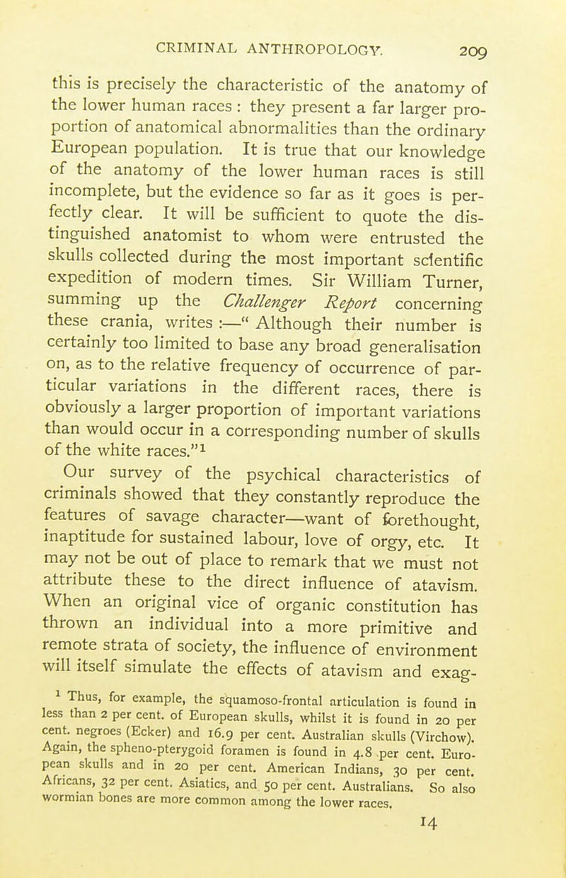 this is precisely the characteristic of the anatomy of the lower human races : they present a far larger pro- portion of anatomical abnormalities than the ordinary European population. It is true that our knowledge of the anatomy of the lower human races is still incomplete, but the evidence so far as it goes is per- fectly clear. It will be sufficient to quote the dis- tinguished anatomist to whom were entrusted the skulls collected during the most important scientific expedition of modern times. Sir William Turner, summing up the Challenger Report concerning these crania, writes :— Although their number is certainly too limited to base any broad generalisation on, as to the relative frequency of occurrence of par- ticular variations in the different races, there is obviously a larger proportion of important variations than would occur in a corresponding number of skulls of the white races. ^ Our survey of the psychical characteristics of criminals showed that they constantly reproduce the features of savage character—want of forethought, inaptitude for sustained labour, love of orgy, etc. It may not be out of place to remark that we must not attribute these to the direct influence of atavism. When an original vice of organic constitution has thrown an individual into a more primitive and remote strata of society, the influence of environment will itself simulate the effects of atavism and exag- 1 Thus, for example, the squamoso-frontal articulation is found in less than 2 per cent, of European skulls, whilst it is found in 20 per cent, negroes (Ecker) and 16.9 per cent. Australian skulls (Virchow). Again, the spheno-pterygoid foramen is found in 4.8 per cent. Euro- pean skulls and in 20 per cent. American Indians, 30 per cent Africans, 32 per cent. Asiatics, and 50 per cent. Australians. So also wormian bones are more common among the lower races. 14