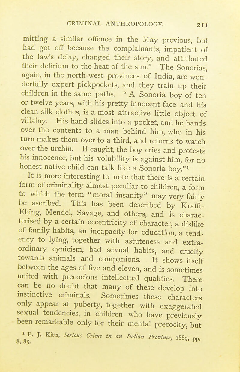 mitting a similar offence in the May previous, but had got off because the complainants, impatient of the law's delay, changed their story, and attributed their delirium to the heat of the sun. The Sonorias, again, in the north-west provinces of India, are won- derfully expert pickpockets, and they train up their children in the same paths.  A Sonoria boy of ten or twelve years, with his pretty innocent face and his clean silk clothes, is a most attractive little object of villainy. His hand slides into a pocket, and he hands over the contents to a man behind him, who in his turn makes them over to a third, and returns to watch over the urchin. If caught, the boy cries and protests his innocence, but his volubility is against him, for no honest native child can talk like a Sonoria hoy.^ It is more interesting to note that there is a certain form of criminality almost peculiar to children, a form to which the term  moral insanity may very fairly be ascribed. This has been described by Krafft- Ebing, Mendel, Savage, and others, and is charac- terised by a certain eccentricity of character, a dislike of family habits, an incapacity for education, a tend- ency to lying, together with astuteness and extra- ordinary cynicism, bad sexual habits, and cruelty towards animals and companions. It shows itself between the ages of five and eleven, and is sometimes united with precocious intellectual qualities. There can be no doubt that many of these develop into instinctive criminals. Sometimes these characters only appear at puberty, together with exaggerated sexual tendencies, in children who have previously been remarkable only for their mental precocity, but ^ E. J. Kitts, Senous Crime in an Indian Province, 1889, PP. 8, 85. '