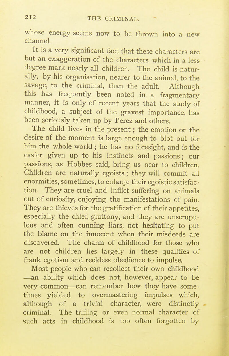 whose energy seems now to be thrown into a new channel. It is a very significant fact that these characters are but an exaggeration of the characters which in a less degree mark nearly all children. The child is natur- ally, by his organisation, nearer to the animal, to the savage, to the criminal, than the adult. Although this has frequently been noted in a fragmentary manner, it is only of recent years that the study of childhood, a subject of the gravest importance, has been seriously taken up by Perez and others. The child lives in the present; the emotion or the desire of the moment is large enough to blot out for him the whole world; he has no foresight, and is the easier given up to his instincts and passions; our passions, as Hobbes said, bring us near to children. Children are naturally egoists; they will commit all enormities, sometimes, to enlarge their egoistic satisfac- tion. They are cruel and inflict suffering on animals out of curiosity, enjoying the manifestations of pain. They are thieves for the gratification of their appetites, especially the chief, gluttony, and they are unscrupu- lous and often cunning liars, not hesitating to put the blame on the innocent when their misdeeds are discovered. The charm of childhood for those who are not children lies largely in these qualities of frank egotism and reckless obedience to impulse. Most people who can recollect their own childhood —an ability which does not, however, appear to be very common—can remember how they have some- times yielded to overmastering impulses which, although of a trivial character, were distinctly criminal. The trifling or even normal character of such acts in childhood is too often forgotten by