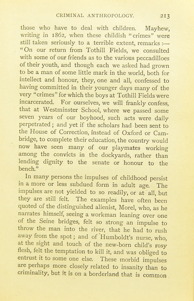 those who have to deal with children. Mayhew, writing in 1862, when these childish crimes were still taken seriously to a terrible extent, remarks :— On our return from Tothill Fields, we consulted with some of our friends as to the various peccadilloes of their youth, and though each we asked had grown to be a man of some little mark in the world, both for intellect and honour, they, one and all, confessed to having committed in their younger days many of the very crimes for which the boys at Tothill Fields were incarcerated. For ourselves, we will frankly confess, that at Westminster School, where we passed some seven years of our boyhood, such acts were daily perpetrated ; and yet if the scholars had been sent to the House of Correction, instead of Oxford or Cam- bridge, to complete their education, the country would now have seen many of our playmates working among the convicts in the dockyards, rather than lending dignity to the senate or honour to the bencL In many persons the impulses of childhood persist in a more or less subdued form in adult age. The impulses are not yielded to so readily, or at all, but they are still felt. The examples have often been quoted of the distinguished alienist, Morel, who, as he narrates himself, seeing a workman leaning over one of the Seine bridges, felt so strong an impulse to throw the man into the river, that he had to rush away from the spot; and of'Humboldt's nurse, who, at the sight and touch of the new-born child's rosy flesh, felt the temptation to kill it, and was obliged to entrust it to some one else. These morbid impulses are perhaps more closely related to insanity than to criminality, but it is on a borderland that is common