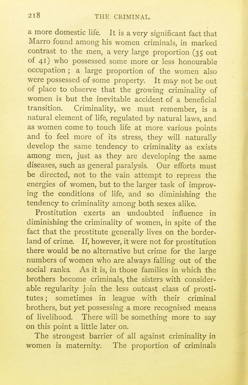 a more domestic life. It is a very significant fact that Marro found among his women criminals, in marked contrast to the men, a very large proportion (35 out of 41) who possessed some more or less honourable occupation ; a large proportion of the women also were possessed of some property. It may not be out of place to observe that the growing criminality of women is but the inevitable accident of a beneficial transition. Criminality, we must remember, is a natural element of life, regulated by natural laws, and as women come to touch life at more various points and to feel more of its stress, they will naturally develop the same tendency to criminality as exists among men, just as they are developing the same diseases, such as general paralysis. Our efforts must be directed, not to the vain attempt to repress the energies of women, but to the larger task of improv- ing the conditions of life, and so diminishing the tendency to criminality among both sexes alike. Prostitution exerts an undoubted influence in diminishing the criminality of women, in spite of the fact that the prostitute generally lives on the border- land of crime. If, however, it were not for prostitution there would be no alternative but crime for the large numbers of women who are always falling out of the social ranks. As it is, in those families in which the brothers become criminals, the sisters with consider- able regularity join the less outcast class of prosti- tutes ; sometimes in league with their criminal brothers, but yet possessing a more recognised means of livelihood. There will be something more to say on this point a little later on. The strongest barrier of all against criminality in women is maternity. The proportion of criminals