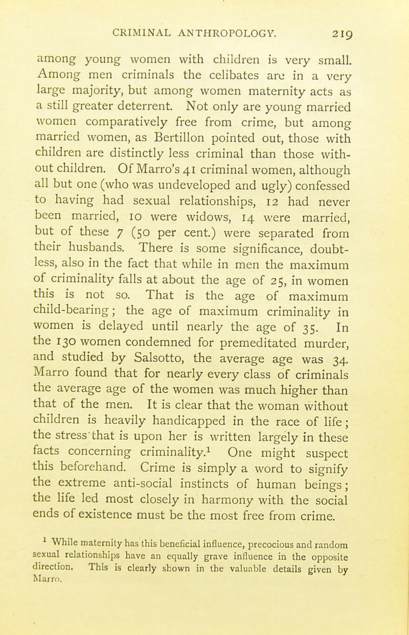 among young women with children is very small. Among men criminals the celibates are in a very large majority, but among women maternity acts as a still greater deterrent. Not only are young married women comparatively free from crime, but among married women, as Bertillon pointed out, those with children are distinctly less criminal than those with- out children. Of Marro's 41 criminal women, although all but one (who was undeveloped and ugly) confessed to having had sexual relationships, 12 had never been married, 10 were widows, 14 were married, but of these 7 (50 per cent.) were separated from their husbands. There is some significance, doubt- less, also in the fact that while in men the maximum of criminality falls at about the age of 25, in women this is not so. That is the age of maximum child-bearing; the age of maximum criminality in women is delayed until nearly the age of 35. In the 130 women condemned for premeditated murder, and studied by Salsotto, the average age was 34. Marro found that for nearly every class of criminals the average age of the women was much higher than that of the men. It is clear that the woman without children is heavily handicapped in the race of life; the stress that is upon her is written largely in these facts concerning criminality.^ One might suspect this beforehand. Crime is simply a word to signify the extreme anti-social instincts of human beings; the life led most closely in harmony with the social ends of existence must be the most free from crime. ^ While maternity has this beneficial influence, precocious and random sexual relationships have an equally grave influence in the opposite direction. This is clearly shown in the valuable details given by Marro.