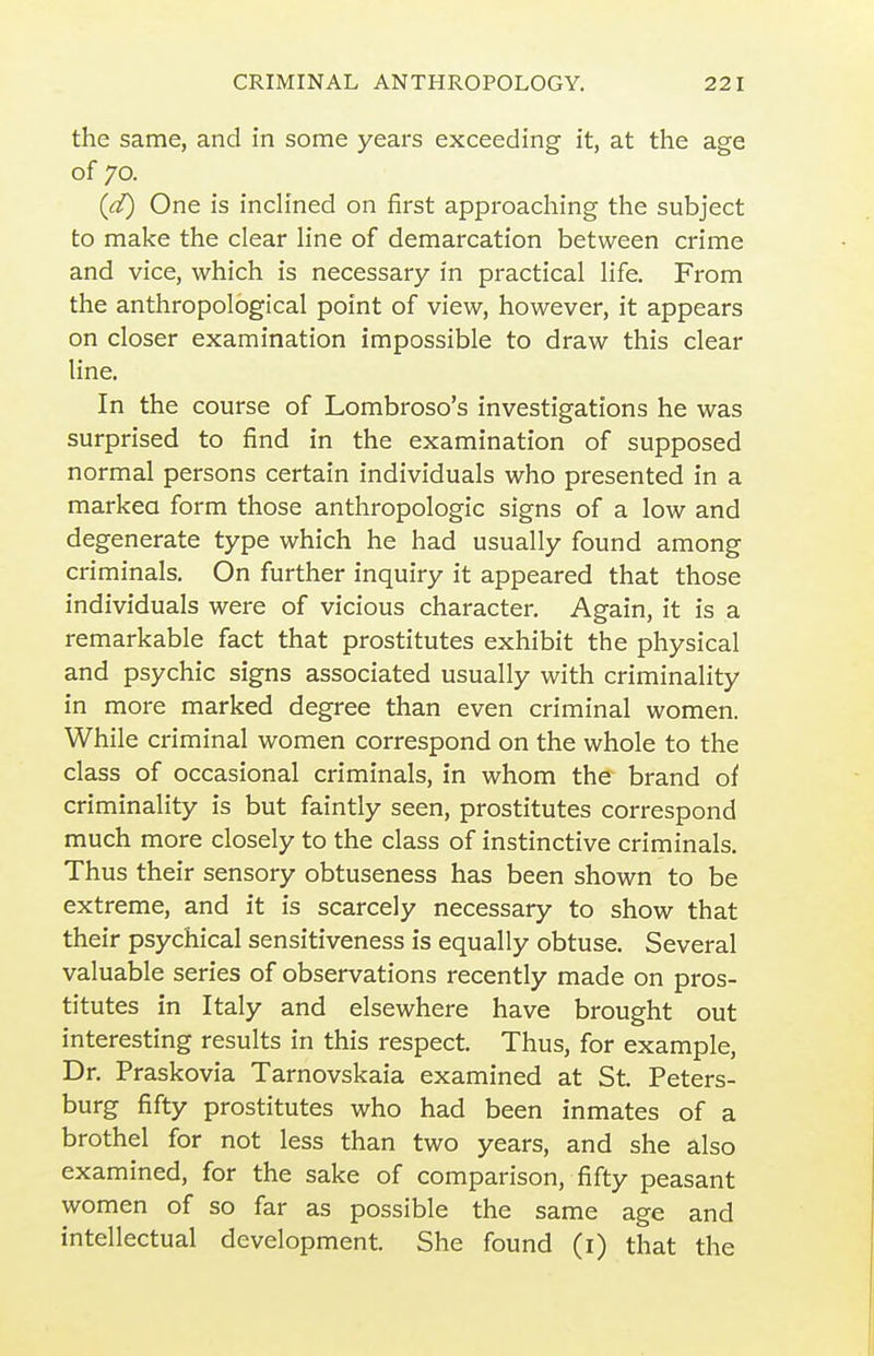 the same, and in some years exceeding it, at the age of 70. (d) One is inch'ned on first approaching the subject to make the clear Hne of demarcation between crime and vice, which is necessary in practical life. From the anthropological point of view, however, it appears on closer examination impossible to draw this clear line. In the course of Lombroso's investigations he was surprised to find in the examination of supposed normal persons certain individuals who presented in a markea form those anthropologic signs of a low and degenerate type which he had usually found among criminals. On further inquiry it appeared that those individuals were of vicious character. Again, it is a remarkable fact that prostitutes exhibit the physical and psychic signs associated usually with criminality in more marked degree than even criminal women. While criminal women correspond on the whole to the class of occasional criminals, in whom the brand of criminality is but faintly seen, prostitutes correspond much more closely to the class of instinctive criminals. Thus their sensory obtuseness has been shown to be extreme, and it is scarcely necessary to show that their psychical sensitiveness is equally obtuse. Several valuable series of observations recently made on pros- titutes in Italy and elsewhere have brought out interesting results in this respect. Thus, for example. Dr. Praskovia Tarnovskaia examined at St. Peters- burg fifty prostitutes who had been inmates of a brothel for not less than two years, and she also examined, for the sake of comparison, fifty peasant women of so far as possible the same age and intellectual development. She found (i) that the