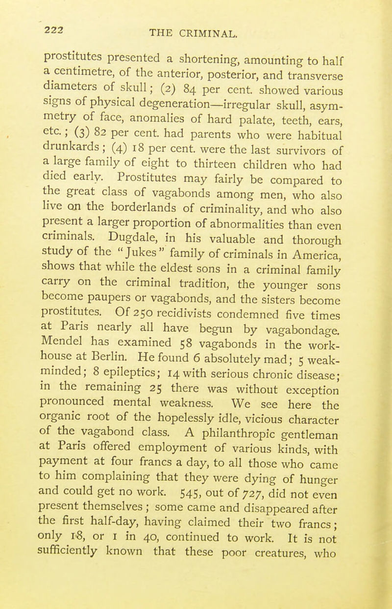 prostitutes presented a shortening, amounting to half a centimetre, of the anterior, posterior, and transverse diameters of skull; (2) 84 per cent, showed various signs of physical degeneration—irregular skull, asym- metry of face, anomalies of hard palate, teeth, ears, etc.; (3) 82 per cent, had parents who were habitual drunkards ; (4) 18 per cent, were the last survivors of a large family of eight to thirteen children who had died early. Prostitutes may fairly be compared to the great class of vagabonds among men, who also live on the borderlands of criminality, and who also present a larger proportion of abnormalities than even criminals. Dugdale, in his valuable and thorough study of the Jukes family of criminals in America, shows that while the eldest sons in a criminal family carry on the criminal tradition, the younger sons become paupers or vagabonds, and the sisters become prostitutes. Of 250 recidivists condemned five times at Paris nearly all have begun by vagabondage. Mendel has examined 58 vagabonds in the work- house at Berlin. He found 6 absolutely mad; 5 weak- minded; 8 epileptics; 14 with serious chronic disease; in the remaining 25 there was without exception pronounced mental weakness. We see here the organic root of the hopelessly idle, vicious character of the vagabond class. A philanthropic gentleman at Paris offered employment of various kinds, with payment at four francs a day, to all those who came to him complaining that they were dying of hunger and could get no work. 545, out of 727, did not even present themselves ; some came and disappeared after the first half-day, having claimed their two francs; only 18, or i in 40, continued to work. It is not sufficiently known that these poor creatures, who