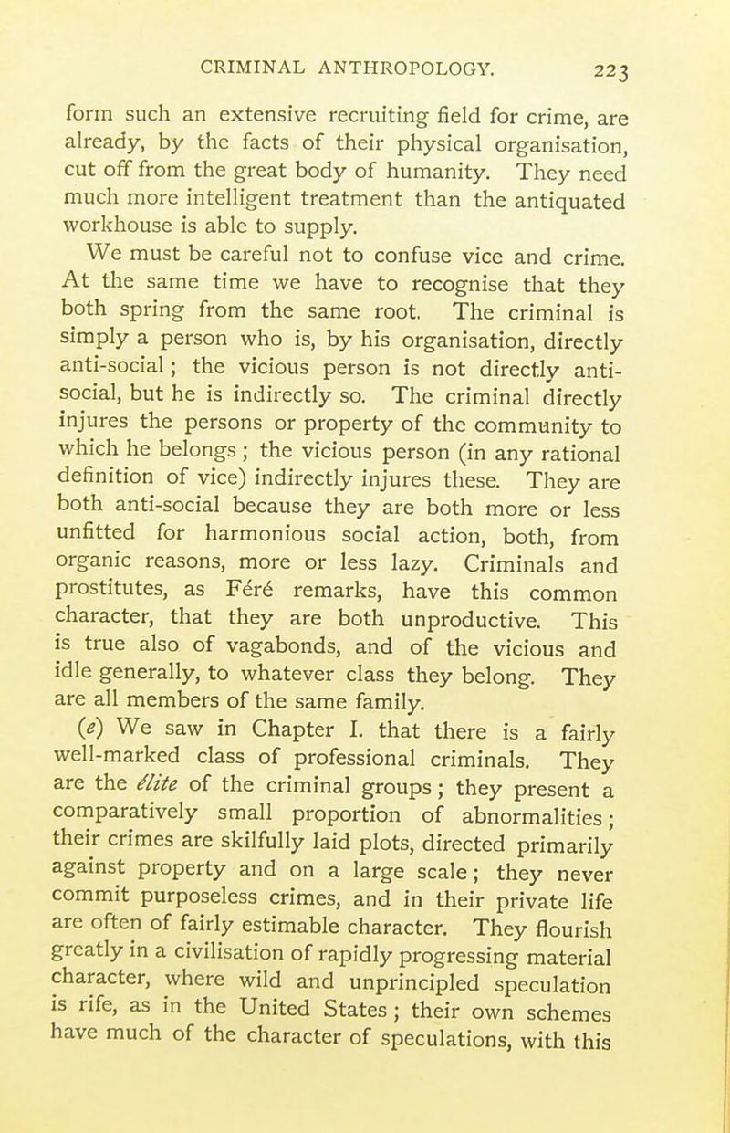 form such an extensive recruiting field for crime, are already, by the facts of their physical organisation, cut off from the great body of humanity. They need much more intelligent treatment than the antiquated workhouse is able to supply. We must be careful not to confuse vice and crime. At the same time we have to recognise that they both spring from the same root. The criminal is simply a person who is, by his organisation, directly anti-social; the vicious person is not directly anti- social, but he is indirectly so. The criminal directly injures the persons or property of the community to which he belongs ; the vicious person (in any rational definition of vice) indirectly injures these. They are both anti-social because they are both more or less unfitted for harmonious social action, both, from organic reasons, more or less lazy. Criminals and prostitutes, as F6r6 remarks, have this common character, that they are both unproductive. This is true also of vagabonds, and of the vicious and idle generally, to whatever class they belong. They are all members of the same family. (e) We saw in Chapter I. that there is a fairly well-marked class of professional criminals. They are the /lite of the criminal groups; they present a comparatively small proportion of abnormalities; their crimes are skilfully laid plots, directed primarily against property and on a large scale; they never commit purposeless crimes, and in their private life are often of fairly estimable character. They flourish greatly in a civilisation of rapidly progressing material character, where wild and unprincipled speculation is rife, as in the United States ; their own schemes have much of the character of speculations, with this