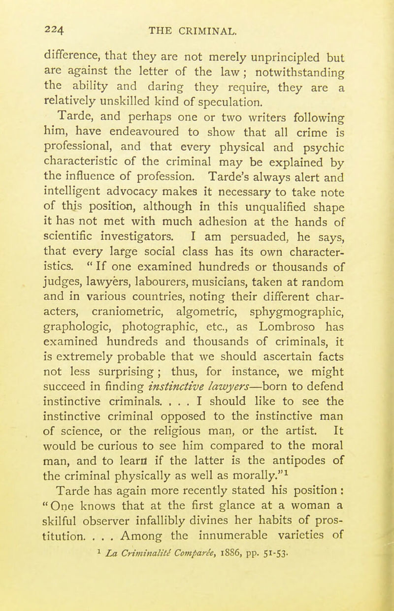 difference, that they are not merely unprincipled but are against the letter of the law; notwithstanding the ability and daring they require, they are a relatively unskilled kind of speculation. Tarde, and perhaps one or two writers following him, have endeavoured to show that all crime is professional, and that every physical and psychic characteristic of the criminal may be explained by the influence of profession. Tarde's always alert and intelligent advocacy makes it necessary to take note of this position, although in this unqualified shape it has not met with much adhesion at the hands of scientific investigators. I am persuaded, he says, that every large social class has its own character- istics.  If one examined hundreds or thousands of judges, lawyers, labourers, musicians, taken at random and in various countries, noting their different char- acters, craniometric, algometric, sphygmographic, grapliologic, photographic, etc., as Lombroso has examined hundreds and thousands of criminals, it is extremely probable that we should ascertain facts not less surprising; thus, for instance, we might succeed in finding instinctive lawyers—born to defend instinctive criminals. ... I should like to see the instinctive criminal opposed to the instinctive man of science, or the religious man, or the artist. It would be curious to see him compared to the moral man, and to leard if the latter is the antipodes of the criminal physically as well as morally.^ Tarde has again more recently stated his position : One knows that at the first glance at a woman a skilful observer infallibly divines her habits of pros- titution. . . . Among the innumerable varieties of ^ La CrifninalitS Compark, i8S6, pp. Si-53-