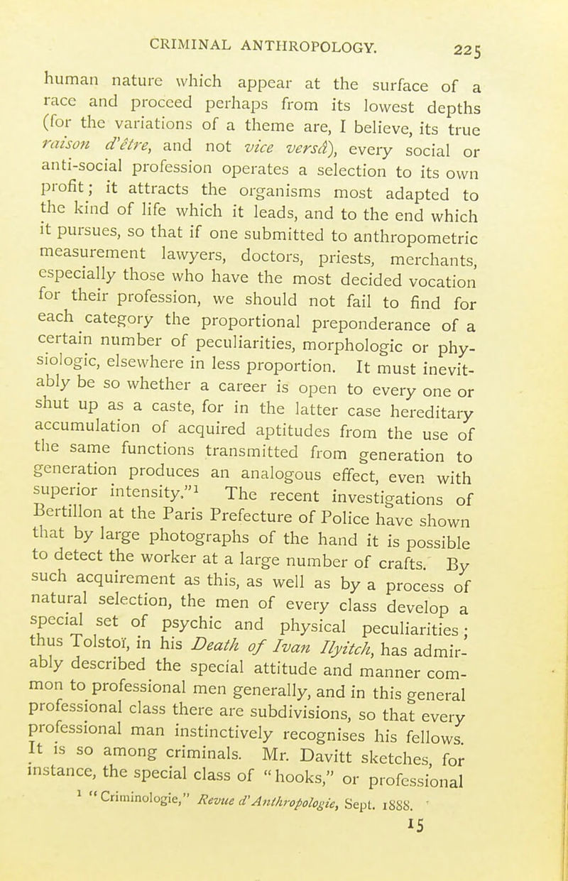 human nature which appear at the surface of a race and proceed perhaps from its lowest depths (for the variations of a theme are, I believe, its true raison d'etre, and not vice versd), every social or anti-social profession operates a selection to its own profit; it attracts the organisms most adapted to the kind of life which it leads, and to the end which It pursues, so that if one submitted to anthropometric measurement lawyers, doctors, priests, merchants, especially those who have the most decided vocation for their profession, we should not fail to find for each category the proportional preponderance of a certain number of peculiarities, morphologic or phy- siologic, elsewhere in less proportion. It must inevit- ably be so whether a career is open to every one or shut up as a caste, for in the latter case hereditary accumulation of acquired aptitudes from the use of the same functions transmitted from generation to generation produces an analogous effbct, even with superior intensity.-^ The recent investigations of Bertillon at the Paris Prefecture of Police have shown that by large photographs of the hand it is possible to detect the worker at a large number of crafts By such acquirement as this, as well as by a process of natural selection, the men of every class develop a special set of psychic and physical peculiarities: thus Tolstoi, in his Death of Ivan Ilyitch, has admir- ably described the special attitude and manner com- mon to professional men generally, and in this general professional class there are subdivisions, so that every professional man instinctively recognises his fellows It IS so among criminals. Mr. Davitt sketches for instance, the special class of hooks, or professional 1 Criminologie, Revue d'A7tihropologie, Sept. i8SS. ' 15