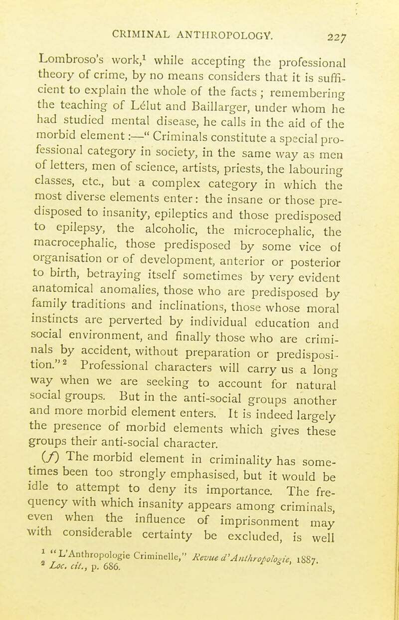 Lombroso's work/ while accepting the professional theory of crime, by no means considers that it is suffi- cient to explain the whole of the facts ; remembering the teaching of Lelut and Baillarger, under whom he had studied mental disease, he calls in the aid of the morbid element:— Criminals constitute a special pro- fessional category in society, in the same way as men of letters, men of science, artists, priests, the labouring classes, etc., but a complex category in which the most diverse elements enter: the insane or those pre- disposed to insanity, epileptics and those predisposed to epilepsy, the alcoholic, the microcephalic, the macrocephalic, those predisposed by some vice of organisation or of development, anterior or posterior to birth, betraying itself sometimes by very evident anatomical anomalies, those who are predisposed by family traditions and inclinations, those whose moral instincts are perverted by individual education and social environment, and finally those who are crimi- nals^ by accident, without preparation or predisposi- tion. 2 Professional characters will carry us a long way when we are seeking to account for naturat social groups. But in the anti-social groups another and more morbid element enters. It is indeed largely the presence of morbid elements which gives these groups their anti-social character. if) The morbid element in criminality has some- times been too strongly emphasised, but it would be idle to attempt to deny its importance. The fre- quency with which insanity appears among criminals, even when the influence of imprisonment may with considerable certainty be excluded, is well 1 (( ' L'Anthropologic Criminelle, Revue d'Anthropolo.ie, 1S87 ^ Loc, cii., p. 686. ^ i> > /