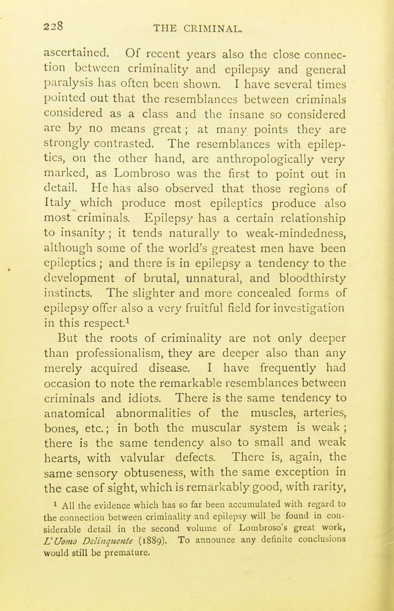 ascertained. Of recent years also the close connec- tion between criminality and epilepsy and general paralysis has often been shown. I have several times pointed out that the resemblances between criminals considered as a class and the insane so considered are by no means great; at many points they are strongly contrasted. The resemblances with epilep- tics, on the other hand, are anthropologically very marked, as Lombroso was the first to point out in detail. He has also observed that those regions of Italy which produce most epileptics produce also most criminals. Epilepsy has a certain relationship to insanity; it tends naturally to weak-mindedness, although some of the world's greatest men have been epileptics; and there is in epilepsy a tendency to the development of brutal, unnatural, and bloodthirsty instincts. The slighter and more concealed forms of epilepsy offer also a very fruitful field for investigation in this respect.^ But the roots of criminality are not only deeper than professionalism, they are deeper also than any merely acquired disease. I have frequently had occasion to note the remarkable resemblances between criminals and idiots. There is the same tendency to anatomical abnormalities of the muscles, arteries, bones, etc.; in both the muscular system is weak ; there is the same tendency also to small and weak hearts, with valvular defects. There is, again, the same sensory obtuseness, with the same exception in the case of sight, which is remarkably good, with rarity, ^ All the evidence which has so far been accumulated with regard to the connection between criminality and epilepsy will be found in con- siderable detail in the second volume of Lombroso's great work, VUoino Deliiiquente (1889). To announce any definite conclusions would still be premature.