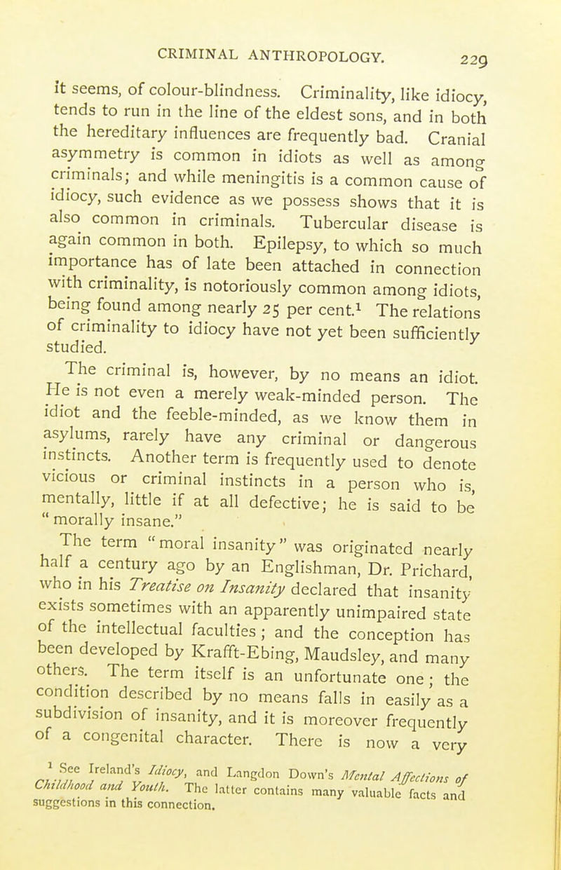 it seems, of colour-blindness. Criminality, like idiocy, tends to run in the line of the eldest sons, and in both the hereditary influences are frequently bad. Cranial asymmetry is common in idiots as well as among criminals; and while meningitis is a common cause o1 idiocy, such evidence as we possess shows that it is also common in criminals. Tubercular disease is again common in both. Epilepsy, to which so much importance has of late been attached in connection with criminality, is notoriously common among idiots, being found among nearly 25 per cent.i The relations of criminality to idiocy have not yet been sufficiently studied. The criminal is, however, by no means an idiot. He is not even a merely weak-minded person. The idiot and the feeble-minded, as we know them in asylums, rarely have any criminal or dangerous mstincts. Another term is frequently used to denote vicious or criminal instincts in a person who is mentally, little if at all defective; he is said to be  morally insane. The term moral insanity was originated nearly half a century ago by an Englishman, Dr. Prichard, who in his Treatise on Insanity declared that insanity' exists sometimes with an apparently unimpaired state of the intellectual faculties ; and the conception has been developed by Krafift-Ebing, Maudsley, and many others. The term itself is an unfortunate one; the condition described by no means falls in easily as a subdivision of insanity, and it is moreover frequently of a congenital character. There is now a very rJl^ ^r^'^'fl ^f'^' ^'S'' yljeaions of Childhood a,zd Youth. The Litter contains many valuable facts and suggestions in this connection.