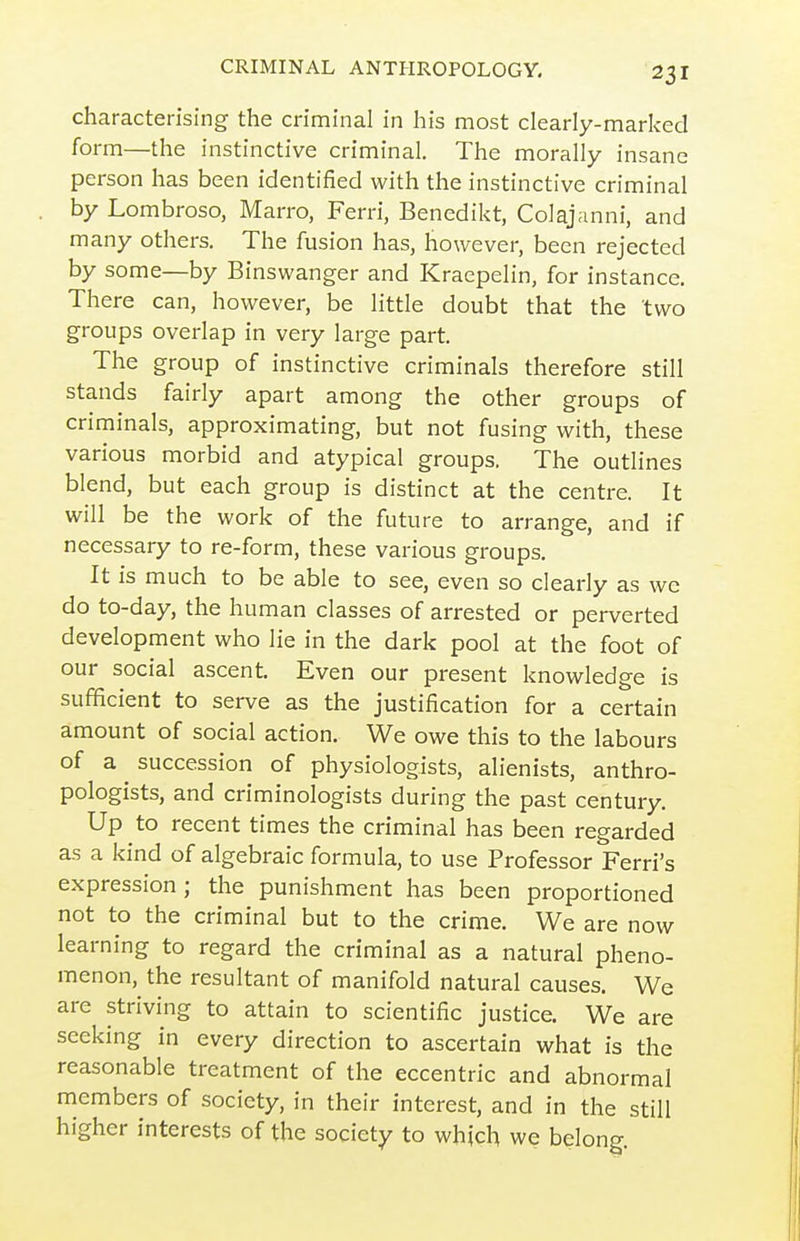 characterising the criminal in his most clearly-marked form—the instinctive criminal. The morally insane person has been identified with the instinctive criminal by Lombroso, Marro, Ferri, Benedikt, Colajanni, and many others. The fusion has, however, been rejected by some—by Binswanger and Kraepelin, for instance. There can, however, be little doubt that the 'two groups overlap in very large part. The group of instinctive criminals therefore still stands fairly apart among the other groups of criminals, approximating, but not fusing with, these various morbid and atypical groups. The outlines blend, but each group is distinct at the centre. It will be the work of the future to arrange, and if necessary to re-form, these various groups. It is much to be able to see, even so clearly as we do to-day, the human classes of arrested or perverted development who lie in the dark pool at the foot of our social ascent. Even our present knowledge is sufficient to serve as the justification for a certain amount of social action. We owe this to the labours of a succession of physiologists, alienists, anthro- pologists, and criminologists during the past century. Up to recent times the criminal has been regarded as a kind of algebraic formula, to use Professor Ferrl's expression; the punishment has been proportioned not to the criminal but to the crime. We are now learning to regard the criminal as a natural pheno- menon, the resultant of manifold natural causes. We are striving to attain to scientific justice. We are seeking in every direction to ascertain what is the reasonable treatment of the eccentric and abnormal members of society, in their interest, and in the still higher interests of the society to which we belong.
