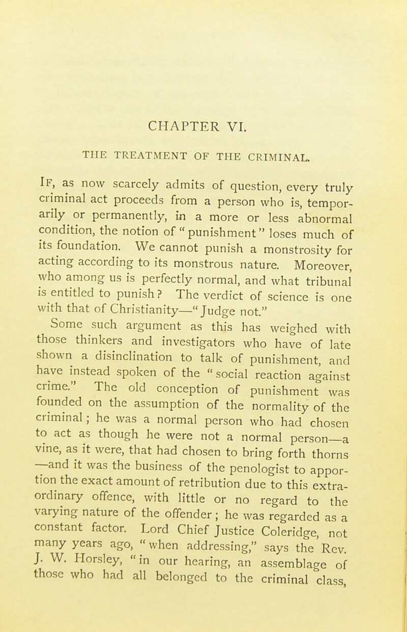 CHAPTER VI. THE TREATMENT OF TFIE CRIMINAL. If, as now scarcely admits of question, every truly criminal act proceeds from a person who is, tempor- arily or permanently, in a more or less abnormal condition, the notion of  punishment loses much of its foundation. We cannot punish a monstrosity for acting according to its monstrous nature. Moreover, who among us is perfectly normal, and what tribunal' is entitled to punish? The verdict of science is one with that of Christianity—Judge not. Some such argument as this has weighed with those thinkers and investigators who have of late shown a disinclination to talk of punishment, and have instead spoken of the social reaction against crime. The old conception of punishment was founded on the assumption of the normality of the criminal; he was a normal person who had chosen to act as though he were not a normal person—a vine, as it were, that had chosen to bring forth thorns —and it was the business of the penologist to appor- tion the exact amount of retribution due to this extra- ordinary offence, with little or no regard to the varying nature of the offender; he was regarded as a constant factor. Lord Chief Justice Coleridge, not many years ago, when addressing, says the'Rev. J. W. Horsley, in our hearing, an assemblage of those who had all belonged to the criminal class