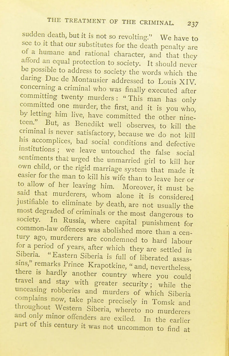 sudden death, but it is not so revolting. We have to see to it that our substitutes for the death penalty are of a humane and rational character, and that they afford an equal protection to society. It should never be possible to address to society the words which the danng Due de Montausier addressed to Louis XIV. concerning a criminal who was finally executed after committing twenty murders: This man has only committed one murder, the first, and it is you who, by lettmg him live, have committed the other nine- teen. But, as Benedikt well observes, to kill the criminal is never satisfactory, because we do not kill his accomplices, bad social conditions and defective institutions; we leave untouched the false social sentiments that urged the unmarried girl to kill her own child, or the rigid marriage system that made it easier for the man to kill his wife than to leave her or to allow of her leaving him. Moreover, it must be said that murderers, whom alone it is considered justifiable to eliminate by death, are not usually the most degraded of criminals or the most dangerous to society. In Russia, where capital punishment for common-law offences was abolished more than a cen- tury ago, murderers are condemned to hard labour for a period of years, after which they are settled in Siberia. Eastern Siberia is full of liberated assas- sins, remarks Prince Krapotkine,  and, nevertheless, there ,s hardly another country where you could travel and stay with greater security; while the unceasing robberies and murders of which Siberia complains now, take place precisely in Tomsk and throughout Western Siberia, whereto no murderers and only minor offenders are exiled. In the earlier part of this century it was not uncommon to find at