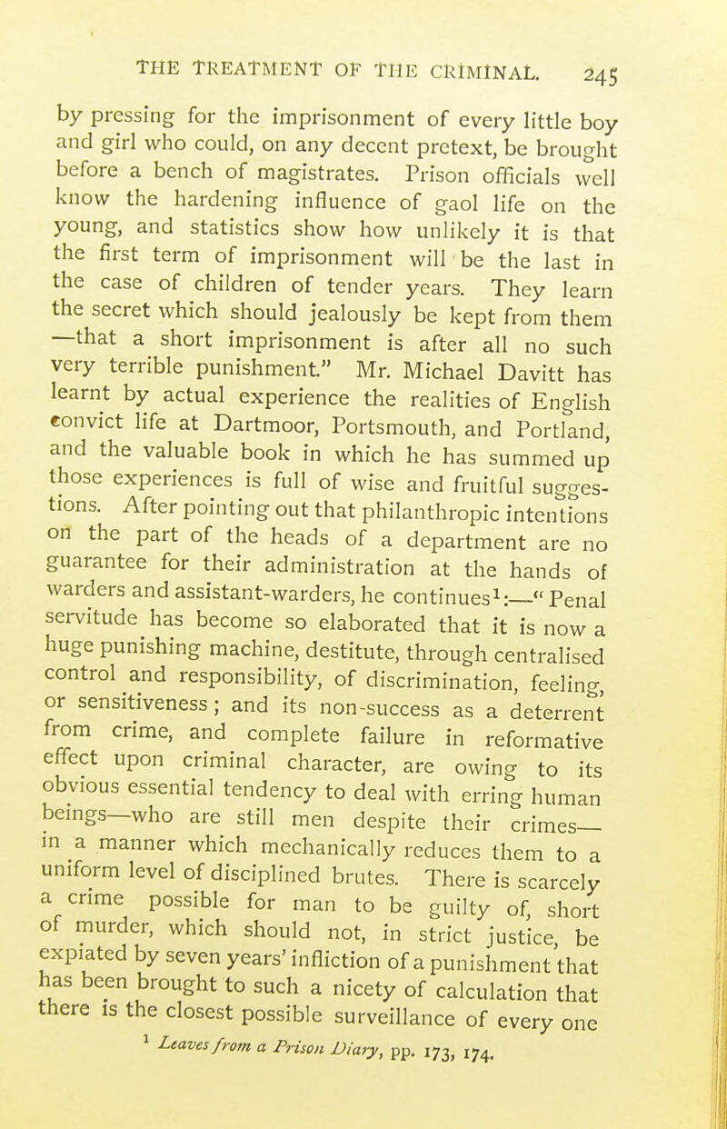 by pressing for the imprisonment of every little boy and girl who could, on any decent pretext, be brought before a bench of magistrates. Prison officials well know the hardening influence of gaol life on the young, and statistics show how unlikely it is that the first term of imprisonment will'be the last in the case of children of tender years. They learn the secret which should jealously be kept from them —that a short imprisonment is after all no such very terrible punishment. Mr. Michael Davitt has learnt by actual experience the realities of English eonvict life at Dartmoor, Portsmouth, and Portland, and the valuable book in which he has summed up those experiences is full of wise and fruitful sugges- tions. After pointing out that philanthropic intentfons on the part of the heads of a department are no guarantee for their administration at the hands of warders and assistant-warders, he continues^: Penal servitude has become so elaborated that it is now a huge punishing machine, destitute, through centralised control and responsibility, of discrimination, feeling, or sensitiveness; and its non-success as a deterrent from crime, and complete failure in reformative effect upon criminal character, are owing to its obvious essential tendency to deal with erring human bemgs—who are still men despite their crimes— in a manner which mechanically reduces them to a uniform level of disciplined brutes. There is scarcely a crime possible for man to be guilty of, short of murder, which should not, in strict justice be expiated by seven years' infliction of a punishment that has been brought to such a nicety of calculation that there is the closest possible surveillance of every one 1 Ltavesfrom a Prison Diary, pp. 173, 174,
