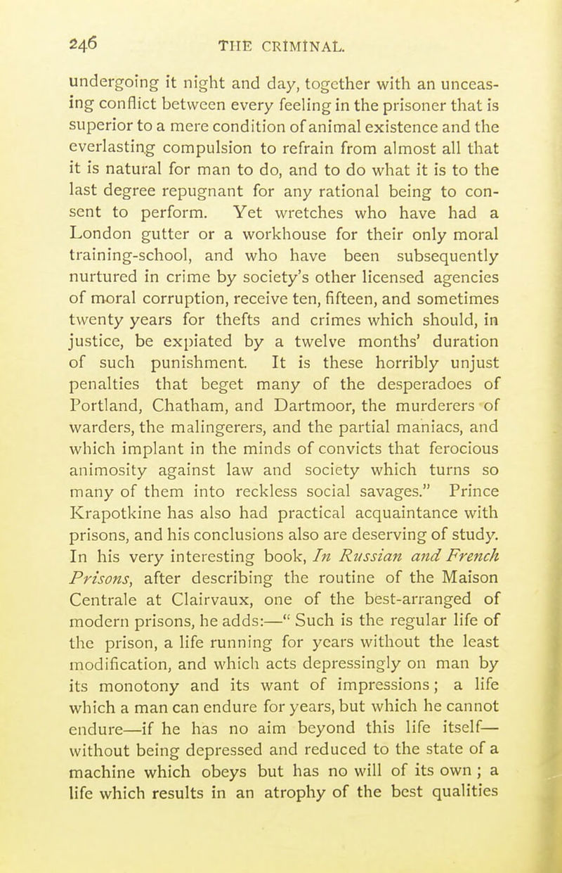 undergoing it night and day, together with an unceas- ing conflict between every feeling in the prisoner that is superior to a mere condition of animal existence and the everlasting compulsion to refrain from almost all that it is natural for man to do, and to do what it is to the last degree repugnant for any rational being to con- sent to perform. Yet wretches who have had a London gutter or a workhouse for their only moral training-school, and who have been subsequently nurtured in crime by society's other licensed agencies of moral corruption, receive ten, fifteen, and sometimes twenty years for thefts and crimes which should, in justice, be expiated by a twelve months' duration of such punishment. It is these horribly unjust penalties that beget many of the desperadoes of Portland, Chatham, and Dartmoor, the murderers of warders, the malingerers, and the partial maniacs, and which implant in the minds of convicts that ferocious animosity against law and society which turns so many of them into reckless social savages. Prince Krapotkine has also had practical acquaintance with prisons, and his conclusions also are deserving of study. In his very interesting book, In Russian and French Prisons, after describing the routine of the Maison Centrale at Clairvaux, one of the best-arranged of modern prisons, he adds:— Such is the regular life of the prison, a life running for years without the least modification, and which acts depressingly on man by its monotony and its want of impressions; a life which a man can endure for years, but which he cannot endure—if he has no aim beyond this life itself— without being depressed and reduced to the state of a machine which obeys but has no will of its own ; a life which results in an atrophy of the best qualities