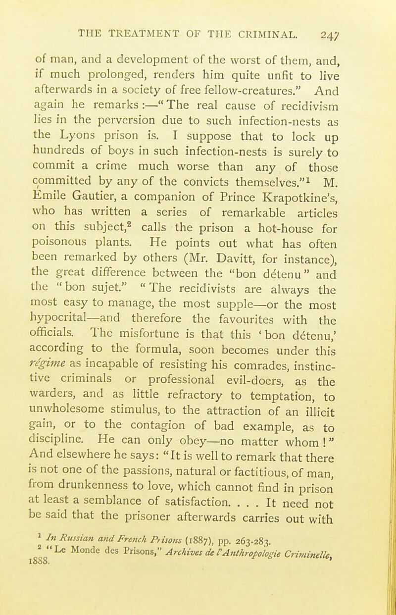 of man, and a development of the worst of them, and, if much prolonged, renders him quite unfit to live afterwards in a society of free fellow-creatures. And again he remarks :— The real cause of recidivism lies in the perversion due to such infection-nests as the Lyons prison is. I suppose that to lock up hundreds of boys in such infection-nests is surely to commit a crime much worse than any of those committed by any of the convicts themselves.^ M. Emile Gautier, a companion of Prince Krapotkine's, who has written a series of remarkable articles on this subject,^ calls the prison a hot-house for poisonous plants. He points out what has often been remarked by others (Mr. Davitt, for instance), the great difference between the bon ddtenu and the bon sujet. The recidivists are always the most easy to manage, the most supple—or the most hypocrital—and therefore the favourites with the officials. The misfortune is that this 'bon detenu,' according to the formula, soon becomes under this regime as incapable of resisting his comrades, instinc- tive criminals or professional evil-doers, as the warders, and as little refractory to temptation, to unwholesome stimulus, to the attraction of an illicit gain, or to the contagion of bad example, as to discipline. He can only obey—no matter whom ! And elsewhere he says: It is well to remark that there is not one of the passions, natural or factitious, of man, from drunkenness to love, which cannot find in prison at least a semblance of satisfaction. ... It need not be said that the prisoner afterwards carries out with 1 In Russian and French Pfisons (1887), pp. 263-283. 2 Le Monde des Prisons, Archives de VAnthropologie CrivUnelle,
