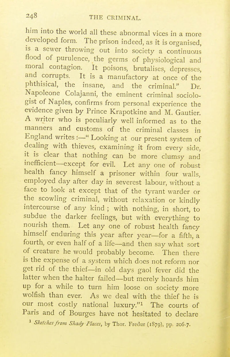 him into the world all these abnormal vices in a more developed form. The prison indeed, as it is organised, IS a sewer throwing out into society a continuaus flood of purulence, the germs of physiological and moral contagion. It poisons, brutaliscs, depresses, and corrupts. It is a manufactory at once of the phthisical, the insane, and the criminal. Dr. Napoleone Colajanni, the eminent criminal sociolo- gist of Naples, confirms from personal experience the evidence given by Prince Krapotkine and M. Gautier. A writer who is peculiarly well informed as to the manners and customs of the criminal classes in England writes :— Looking at our present system of dealing with thieves, examining it from every side, it is clear that nothing can be more clumsy and inefficient—except for evil. Let any one of robust health fancy himself a prisoner within four walls, employed day after day in severest labour, without a face to look at except that of the tyrant warder or the scowling criminal, without relaxation or kindly intercourse of any kind ; with nothing, in short, to subdue the darker feelings, but with everything to nourish them. Let any one of robust health fancy himself enduring this year after year—for a fifth, a fourth, or even half of a life—and then say what sort of creature he would probably become. Then there is the expense of a system which does not reform nor get rid of the thief—in old days gaol fever did the latter when the halter failed—but merely hoards him up for a while to turn him loose on society more wolfish than ever. As wc deal with the thief he is our most costly national luxury.^ The courts of Paris and of Bourges have not hesitated to declare ^ Skelchesfrom Shady Places, by Thor. Fredur (1879), pp. 2067.