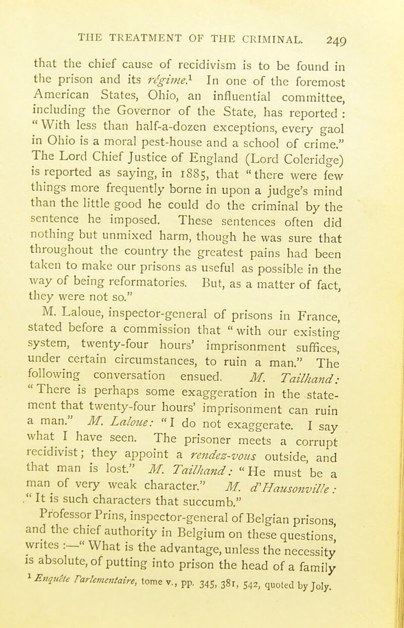 that the chief cause of recidivism is to be found in tlie prison and its ri!ginie> In one of the foremost American States, Ohio, an influential committee, inckiding the Governor of the State, has reported :  With less than half-a-dozen exceptions, every gaol in Ohio is a moral pest-house and a school of crime. The Lord Chief Justice of England (Lord Coleridge) is reported as saying, in 1885, that there were few things more frequently borne in upon a judge's mind than the little good he could do the criminal by the sentence he imposed. These sentences often did nothing but unmixed harm, though he was sure that throughout the country the greatest pains had been taken to make our prisons as useful as possible in the way of being reformatories. But, as a matter of fact, they were not so. M. Laloue, inspector-general of prisons in France, stated before a commission that with our existing system, twenty-four hours' imprisonment suffices, under certain circumstances, to ruin a man. The following conversation ensued. M. Tailhand: There is perhaps some exaggeration in the state- ment that twenty-four hours' imprisonment can ruin a man. M. Laloue: I do not exaggerate. I say what^ I have seen. The prisoner meets a corrupt recidivist; they appoint a rendez-voiis outside, and that man is lost. M. Tailhand: He must be a man of very weak character. M. d'HausonviUe: . It IS such characters that succumb. Professor Prins, inspector-general of Belgian prisons and the chief authority in Belgium on these questions' writes :— What is the advantage, unless the necessity is absolute, of putting into prison the head of a family ^Enqu!>U rarhmcntaire, tome v., pp. 345, 38,, 542, quoted by Joly.