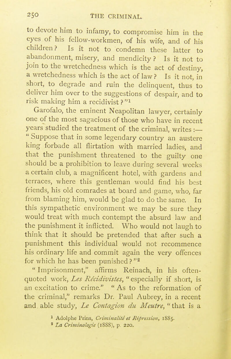 to devote him to infamy, to compromise him in the eyes of his fellow-workmen, of his wife, and of his children? Is it not to condemn these latter to abandonment, misery, and mendicity ? Is it not to join to the wretchedness which is the act of destiny, a wretchedness which is the act of law ? Is it not, in short, to degrade and ruin the delinquent, thus to deliver him over to the suggestions of despair, and to risk making him a recidivist?^ Garofalo, the eminent Neapolitan lawyer, certainly one of the most sagacious of those who have in recent years studied the treatment of the criminal, writes :—  Suppose that in some legendary country an austere king forbade all flirtation with married ladies, and that the punishment threatened to the guilty one should be a prohibition to leave during several weeks a certain club, a magnificent hotel, with gardens and terraces, where this gentleman would find his best friends, his old comrades at board and game, who, far from blaming him, would be glad to do the same. In this sympathetic environment we may be sure they would treat with much contempt the absurd law and the punishment it inflicted. Who would not laugh to think that it should be pretended that after such a punishment this individual would not recommence his ordinary life and commit again the very offences for which he has been punished?^  Imprisonment, affirms Reinach, in his often- quoted work, Les R^cidivistes,  especially if short, is an excitation to crime.  As to the reformation of the criminal, remarks Dr. Paul Aubrey, in a recent and. able study, Le Contagion du Meuire,  that is a ^ Adolphe Prins, Criminaliti et R&pressioti, 1885. ' La Criviinologie (18SS), p. 220.