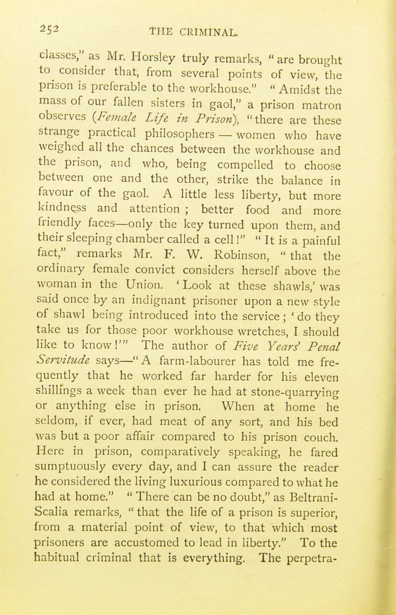 classes, as Mr. Horsley truly remarks, are brought to^ consider that, from several points of view, the prison is preferable to the workhouse.  Amidst the mass of our fallen sisters in gaol, a prison matron observes {Female Life in Prison), there are these strange practical philosophers — women who have weighed all the chances between the workhouse and the prison, and who, being compelled to choose between one and the other, strike the balance in favour of the gaol. A little less liberty, but more kindness and attention ; better food and more friendly faces—only the key turned upon them, and their sleeping chamber called a cell!  It is a painful fact, remarks Mr. F. W. Robinson,  that the ordinary female convict considers herself above the woman in the Union. ' Look at these shawls,' was said once by an indignant prisoner upon a new style of shawl being introduced into the service; ' do they take us for those poor workhouse wretches, I should like to know!' The author of Five Years' Penal Servitude says—A farm-labourer has told me fre- quently that he worked far harder for his eleven shillings a week than ever he had at stone-quarrying or anything else in prison. When at home he seldom, if ever, had meat of any sort, and his bed was but a poor affair compared to his prison couch. Here in prison, comparatively speaking, he fared sumptuously every day, and I can assure the reader he considered the living luxurious compared to what he had at home.  There can be no doubt, as Beltrani- Scalia remarks,  that the life of a prison is superior, from a material point of view, to that which most prisoners are accustomed to lead in liberty. To the habitual criminal that is everything. The perpetra-
