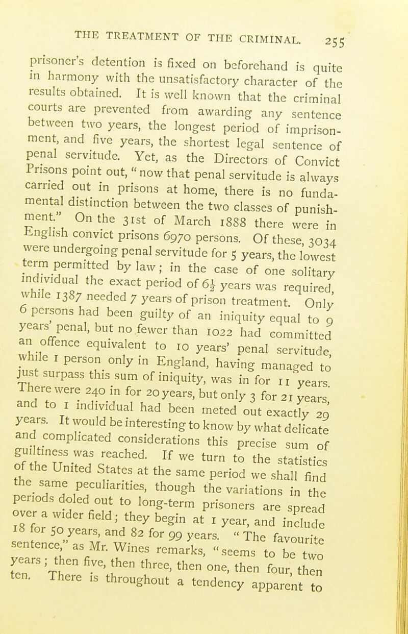 prisoner's detention is fixed on beforehand is quite in harmony with the unsatisfactory character of the results obtained. It is well known that the criminal courts are prevented from awarding any sentence between two years, the longest period of imprison- ment, and five years, the shortest legal sentence of penal servitude. Yet, as the Directors of Convict Fnsons point out,  now that penal servitude is always earned out in prisons at home, there is no funda- mental distinction between the two classes of punish- ment. On the 31st of March 1888 there were in Jinghsh convict prisons 6970 persons. Of these, 30U were undergoing penal servitude for 5 years, the lowest term permitted bylaw; in the case of one solitary individual the exact period of 6I years was required, while 1387 needed 7 years of prison treatment. Onlv 6 persons had been guilty of an iniquity equal to 9 years penal, but no fewer than 1022 had committed an offence equivalent to 10 years' penal servitude while I person only in England, having managed to just surpass this sum of iniquity, was in for 11 years Id To'r ? ^^'^y'^'^' only 3 for 21 years,' and to I individual had been meted out exactly 20 years. It would be interesting to know by what delicate and complicated considerations this precise sum of guiltiness was reached. If we turn to the statistics of the United States at the same period we shall find no P^^^^^t^^^' though the variations in the periods doled out to long-term prisoners are spread over a wider field; they begin at i year, and include 8 or 50 years and 82 for 99 years.^  The favou it sentence/'as Mr. Wines remarks, seems to be two years ; then five, then three, then one, then four thin ten. There is throughout a tendency apparent to