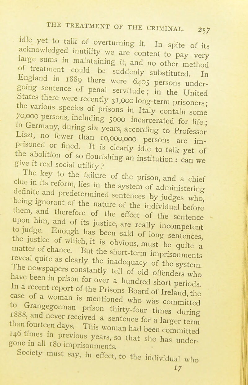 idle yet to talk of overturning it. In spite of its acknowledged inutility we are content to pay very large sums in maintaining it, and no other method of treatment could be suddenly substituted. In England n. 1889 there were 6405 persons under- gomg sentence of penal servitude; in the United Mates there were recently 31,000 long-term prisoners; the vanous species of prisons in Italy conJain some 70,000 persons, mcludmg 5000 incarcerated for life • m Germany, during six years, according to Professor' ■Liszt, no fewer than 10,000,000 persons are im- prisoned or fined. It is clearly idle to talk yet ^f the abolition of so flourishing an institution : can we give It real social utility ? duet !7 f ^'^V^-'^- of the prison, and a chief definite .h''™' ^^^^^^ administering definite and predetermmed sentences by judges who pon'him 7 7 '''' ^^^^^ °^ -tence upon him, and of its justice, are really incompetent o judge Enough has been said of long sentences the justice of which, it is obvious, must be qu'te a matter of chance. But the short-term imprisonments reveal quite as clearly the inadequacy of'lhe system The newspapers constantly tell of old offenders wTo have been in prison for over a hundred short perirds In a recent report of the Prisons Board of Ireland the case of a woman is mentioned who was commilted o Grangegorman prison thirty-four times du ng 1888 and never received a sentence for a larger term than fourteen days._ This woman had been committed 146 times in previous years, so that she has under gone in all 180 imprisonments • Society must say, in effect, to the individual who