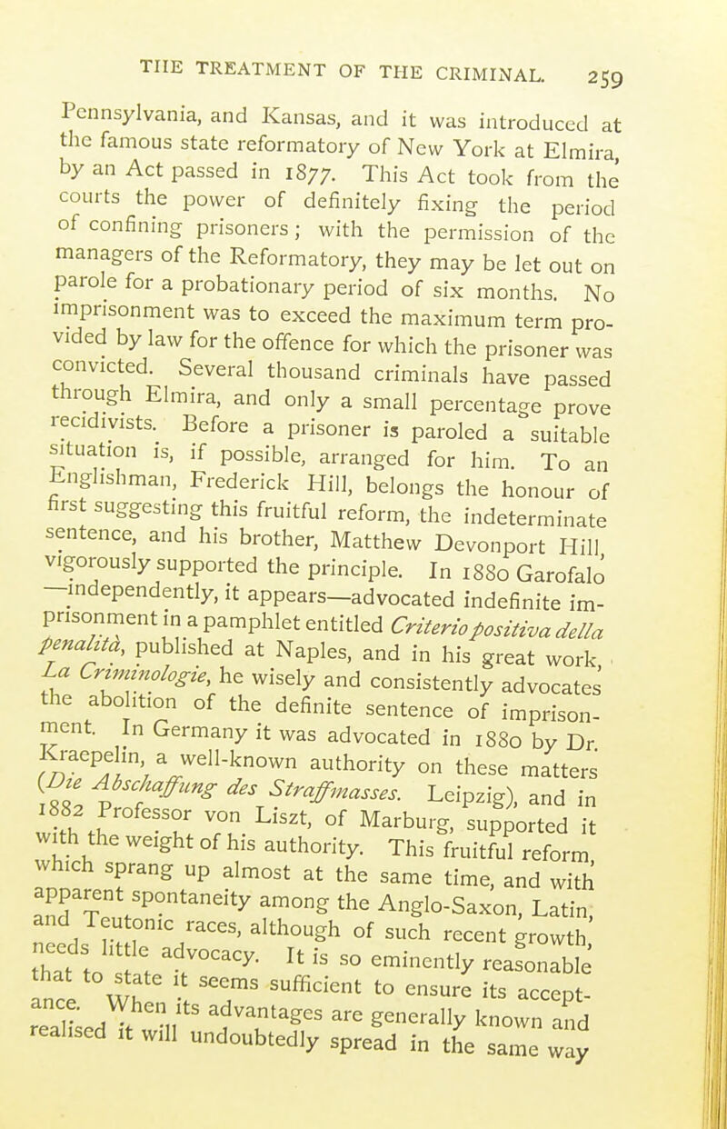 Pennsylvania, and Kansas, and it was introduced at the famous state reformatory of New York at Elmira by an Act passed in 1877. This Act took from the courts the power of definitely fixing the period of confining prisoners ; with the permission of the managers of the Reformatory, they may be let out on parole for a probationary period of six months No imprisonment was to exceed the maximum term pro- vided by law for the offence for which the prisoner was convicted. Several thousand criminals have passed through Elmira, and only a small percentage prove recidivists. Before a prisoner is paroled a suitable situation is. ,f possible, arranged for him. To an Englishman, Frederick Hill, belongs the honour of first suggesting this fruitful reform, the indeterminate sentence, and his brother, Matthew Devonport Hill vigorously supported the principle. In 1880 Garofalo -mdependently, it appears-advocated indefinite im- prisonment in a pamphlet entitled Cri^erzo/>os^^zva della penahta, published at Naples, and in his great work La Crtmtnologie, he wisely and consistently advocates the abo ition of the definite sentence of imprison- ment. In Germany it was advocated in 1880 by Dr Kraepehn a well-known authority on these matters {Bu Abschafung des Straffmasses. Leipzig), and in with the von Liszt, of Marburg, supported it with the weight of his authority. This fruitful reform which sprang up almost at the same time, and with apparent spontaneity among the Anglo-Saxon. Latin, and Teutonic races, although of such recent growth thtt to s^ r ^^^^ ~''y --o-ble that to ate it seems sufficient to ensure its accept- ance. When ts advantages are generally known and realised it will undoubtedly spread in the same w y