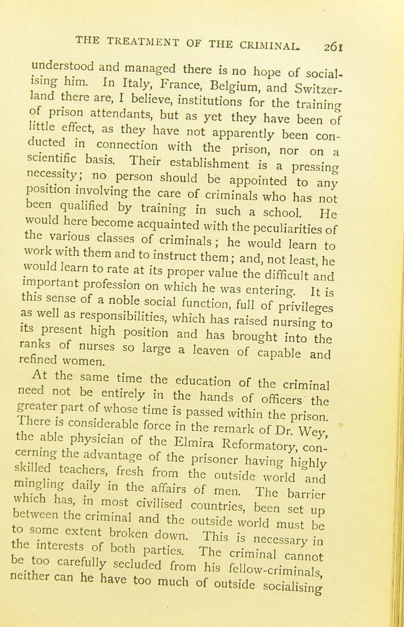 understood and managed there is no hope of social- ising him. In Italy, France, Belgium, and Switzer- land there are, I believe, institutions for the training of prison attendants, but as yet they have been of little effect, as they have not apparently been con- ducted m connection with the prison, nor on a scientific basis. Their establishment is a pressing necessity; no person should be appointed to any position involving the care of criminals who has not been qualified by training in such a school. He would here become acquainted with the peculiarities of the various classes of criminals; he would learn to work w,th them and to instruct them; and, not least he would learn to rate at its proper value the difficult ;nd mportant profession on which he was entering It is this sense of a noble social function, full of privileges as well as responsibilities, which has raised nursing to Its present high position and has brought into the ranks of nurses so large a leaven of capable and refined women. ^ At the same time the education of the criminal need not be entirely in the hands of officers the greater part of whose time is passed within the prison There IS considerable force in the remark of Dr'^Wey the able physician of the Elmira Reformatory, con cernmg the advantage of the prisoner having h 'hly ' skilled teachers, fresh from the outside world and -.nglmg daily in the affairs of men. The bamer wh.ch has m most civilised countries, been se  between the crimmal and the outside ^orld mus be to some extent broken down. This is necessarv In the interests of both nartic. Th. ^^essary m r „ parties. I he crimina cannot be too carefully secluded from his fellow-criminals neither can he have too much of outside soa^^,^^