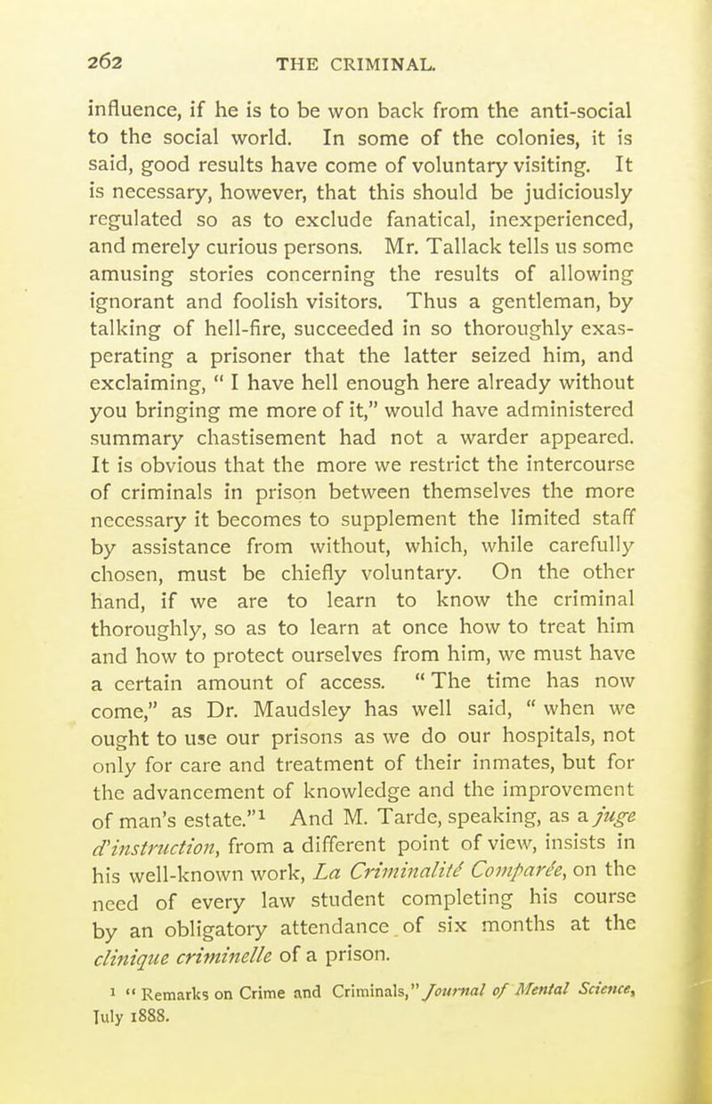 influence, if he is to be won back from the anti-social to the social world. In some of the colonies, it is said, good results have come of voluntary visiting. It is necessary, however, that this should be judiciously regulated so as to exclude fanatical, inexperienced, and merely curious persons. Mr, Tallack tells us some amusing stories concerning the results of allowing ignorant and foolish visitors. Thus a gentleman, by talking of hell-fire, succeeded in so thoroughly exas- perating a prisoner that the latter seized him, and exclaiming,  I have hell enough here already without you bringing me more of it, would have administered summary chastisement had not a warder appeared. It is obvious that the more we restrict the intercourse of criminals in prison between themselves the more necessary it becomes to supplement the limited staff by assistance from without, which, while carefully chosen, must be chiefly voluntary. On the other hand, if we are to learn to know the criminal thoroughly, so as to learn at once how to treat him and how to protect ourselves from him, we must have a certain amount of access. The time has now come, as Dr. Maudsley has well said,  when we ought to use our prisons as we do our hospitals, not only for care and treatment of their inmates, but for the advancement of knowledge and the improvement of man's estate.^ And M. Tarde, speaking, as ^juge d'instruction, from a different point of view, insists in his well-known work. La Criminality Comparee, on the need of every law student completing his course by an obligatory attendance of six months at the clinique criminelle of a prison. 1  Remarks on Crime and Criminals,/(?«;-««/ of Mental Science, July 1888.