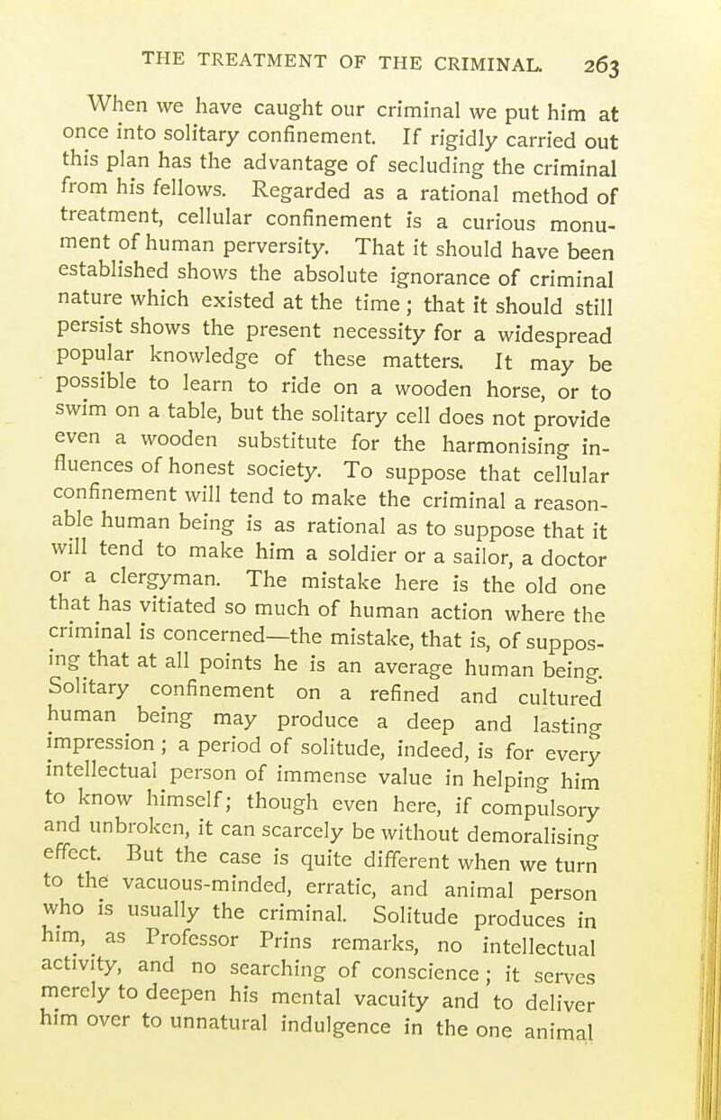 When we have caught our criminal we put him at once into soh'tary confinement. If rigidly carried out this plan has the advantage of secluding the criminal from his fellows. Regarded as a rational method of treatment, cellular confinement is a curious monu- ment of human perversity. That it should have been established shows the absolute ignorance of criminal nature which existed at the time ; that it should still persist shows the present necessity for a widespread popular knowledge of these matters. It may be possible to learn to ride on a wooden horse, or to swim on a table, but the solitary cell does not provide even a wooden substitute for the harmonising in- fluences of honest society. To suppose that cellular confinement will tend to make the criminal a reason- able human being is as rational as to suppose that it will tend to make him a soldier or a sailor, a doctor or a clergyman. The mistake here is the old one that has vitiated so much of human action where the criminal is concerned—the mistake, that is, of suppos- ing that at all points he is an average human being. Solitary confinement on a refined and cultured human being may produce a deep and lasting impression ; a period of solitude, indeed, is for every intellectual person of immense value in helping him to know himself; though even here, if compulsory and unbroken, it can scarcely be without demoralising effect. But the case is quite different when we turn to the vacuous-minded, erratic, and animal person who IS usually the criminal. Solitude produces in him, as Professor Prins remarks, no intellectual activity, and no searching of conscience ; it serves merely to deepen his mental vacuity and to deliver him over to unnatural indulgence in the one animal