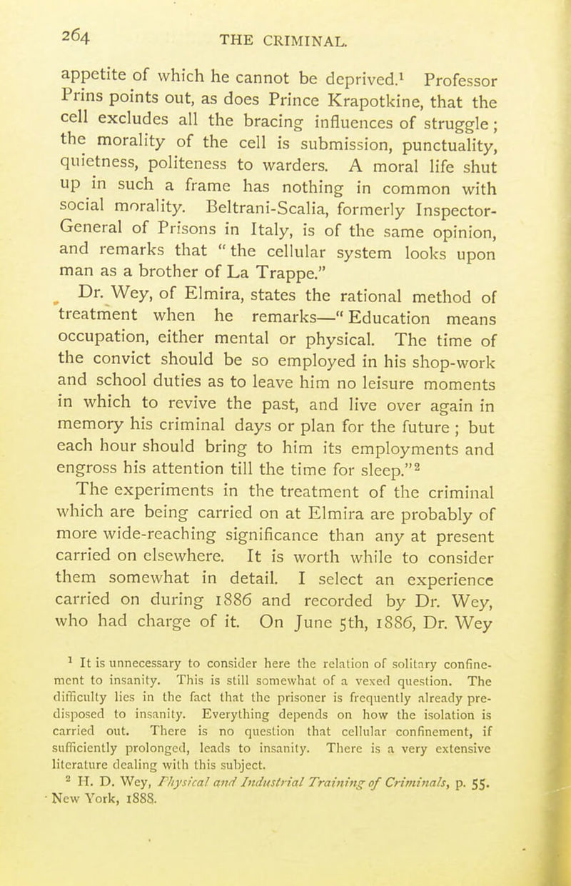 appetite of which he cannot be deprived.^ Professor Prins points out, as does Prince Krapotkine, that the cell excludes all the bracing influences of struggle; the morality of the cell is submission, punctuality, quietness, politeness to warders. A moral life shut up in such a frame has nothing in common with social morality. Beltrani-Scalia, formerly Inspector- General of Prisons in Italy, is of the same opinion, and remarks that the cellular system looks upon man as a brother of La Trappe. ^ Dr. Wey, of Elmira, states the rational method of treatment when he remarks— Education means occupation, either mental or physical. The time of the convict should be so employed in his shop-work and school duties as to leave him no leisure moments in which to revive the past, and live over again in memory his criminal days or plan for the future ; but each hour should bring to him its employments and engross his attention till the time for sleep.^ The experiments in the treatment of the criminal which are being carried on at Elmira are probably of more wide-reaching significance than any at present carried on elsewhere. It is worth while to consider them somewhat in detail. I select an experience carried on during 1886 and recorded by Dr. Wey, who had charge of it. On June 5th, 1886, Dr. Wey ^ It is unnecessary to consider here the relation of solitary confine- ment to insanity. This is still somewhat of a vexed question. The difficulty lies in the fact that the prisoner is frequently already pre- disposed to insanity. Everything depends on how the isolation is carried out. There is no question that cellular confinement, if sufficiently prolonged, leads to insanity. There is a very extensive literature dealing with this subject. * H. D. Wey, rityskal and Industrial Training of Criminals, p. 55. New York, i888.