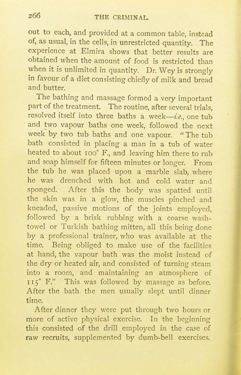 out to each, and provided at a common table, instead of, as usual, in the cells, in unrestricted quantity. The experience at Elmira shows that better results are obtained when the amount of food is restricted than when it is unlimited in quantity. Dr. Wey is strongly in favour of a diet consisting chiefly of milk and bread and butter. The bathing and massage formed a very important part of the treatment. The routine, after several trials, resolved itself into three baths a week—i.e., one tub and two vapour baths one week, followed the next week by two tub baths and one vapour.  The tub bath consisted in placing a man in a tub of water heated to about ioo° F., and leaving him there to rub and soap himself for fifteen minutes or longer. From the tub he was placed upon a marble slab, where he was drenched with hot and cold water and sponged. After this the body was spatted until the skin was in a glow, the muscles pinched and kneaded, passive motions of the joints employed, followed by a brisk rubbing with a coarse wash- towel or Turkish bathing mitten, all this being done by a professional trainer, who was available at the time. Being obliged to make use of the facilities at hand, the vapour bath was the moist instead of the dry or heated air, and consisted of turning steam into a room, and maintaining an atmosphere of 115° F. This was followed by massage as before. After the bath the men usually slept until dinner time. After dinner they were put through two hours or more of active physical exercise. In the beginning this consisted of the drill employed in the case of raw recruits, supplemented by dumb-bell exercises.