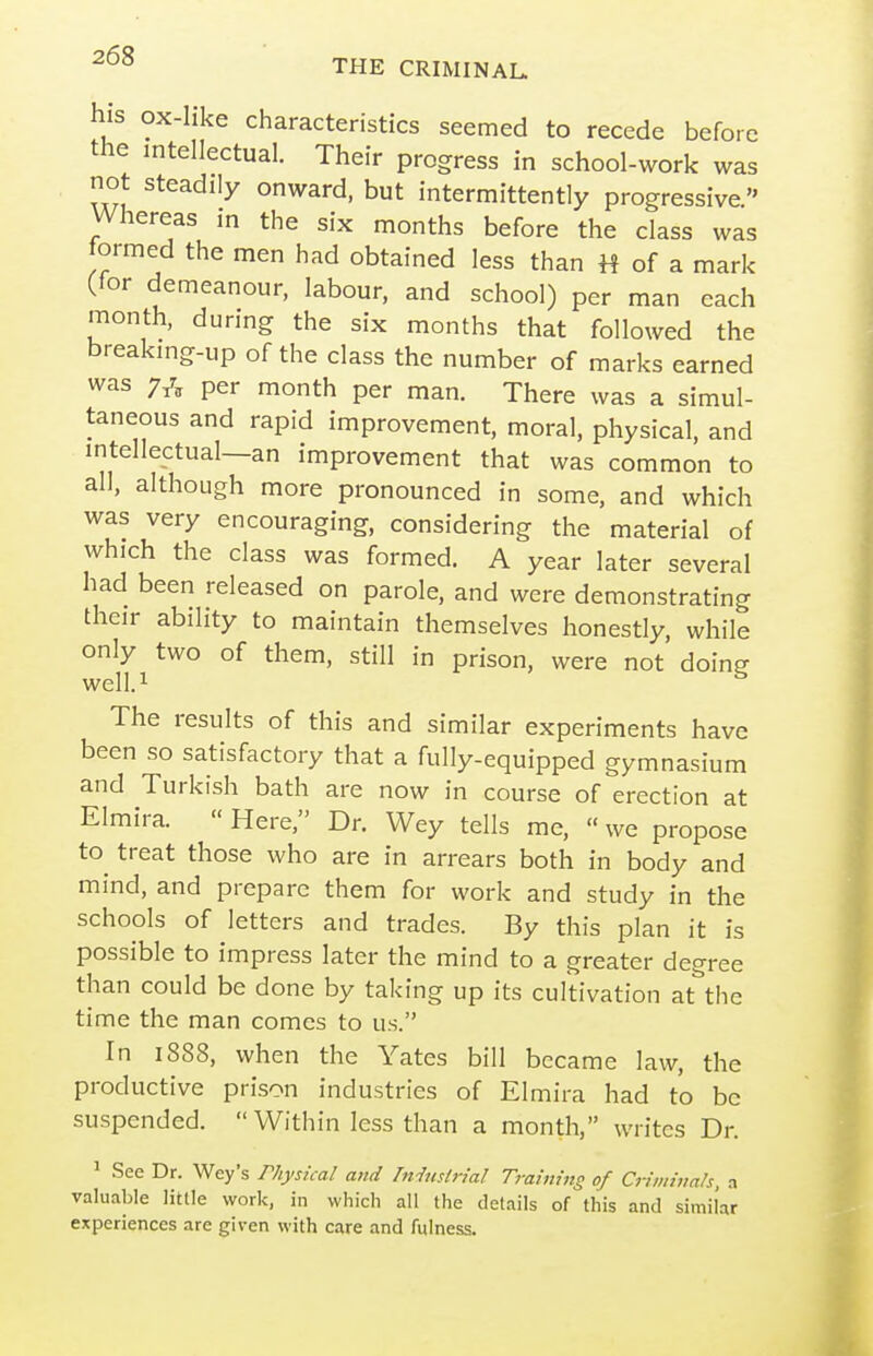 his ox-like characteristics seemed to recede before the intellectual. Their progress in school-work was not steadily onward, but intermittently progressive. Whereas in the six months before the class was tormed the men had obtained less than H of a mark (for demeanour, labour, and school) per man each month, during the six months that followed the breaking-up of the class the number of marks earned was per month per man. There was a simul- taneous and rapid improvement, moral, physical, and intellectual—an improvement that was common to all, although more pronounced in some, and which was very encouraging, considering the material of which the class was formed. A year later several had been released on parole, and were demonstrating their ability to maintain themselves honestly, while only two of them, still in prison, were not doing well.i The results of this and similar experiments have been so satisfactory that a fully-equipped gymnasium and Turkish bath are now in course of erection at Elmira.  Here, Dr. Wey tells me, «we propose to^ treat those who are in arrears both in body and mind, and prepare them for work and study in the schools of letters and trades. By this plan it is possible to impress later the mind to a greater degree than could be done by taking up its cultivation at the time the man comes to us. In 1888, when the Yates bill became law, the productive prison industries of Elmira had to be suspended.  Within less than a month, writes Dr. ' See Dr. Wey's rhysical and Musirial Training of Criminals, a valuable little work, in which all the details of this and similar experiences are given with care and fulness.