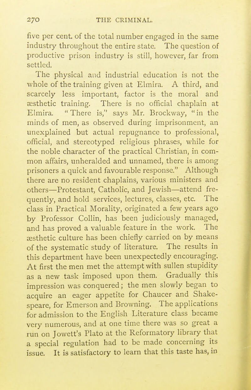 five per cent, of the total number engaged in the same industry throughout the entire state. The question of productive prison industry is still, however, far from settled. The physical and industrial education is not the whole of the training given at Elmira. A third, and scarcely less important, factor is the moral and esthetic training. There is no official chaplain at Elmira. There is, says Mr. Brockway, in the minds of men, as observed during imprisonment, an unexplained but actual repugnance to professional, official, and stereotyped religious phrases, while for the noble character of the practical Christian, in com- mon affairs, unheralded and unnamed, there is among prisoners a quick and favourable response. Although there are no resident chaplains, various ministers and others—Protestant, Catholic, and Jewish—attend fre- quently, and hold services, lectures, classes, etc. The class in Practical Morality, originated a few years ago by Professor Collin, has been judiciously managed, and has proved a valuable feature in the work. The aesthetic culture has been chiefly carried on by means of the systematic study of literature. The results in this department have been unexpectedly encouraging. At first the men met the attempt with sullen stupidity as a new task imposed upon them. Gradually this impression was conquered; the men slowly began to acquire an eager appetite for Chaucer and Shake- speare, for Emerson and Browning. The applications for admission to the English Literature class became very numerous, and at one time there was so great a run on Jowett's Plato at the Reformatory library that a special regulation had to be made concerning its issue. It is satisfactory to learn that this taste has, in